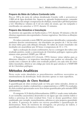Cap. 6 Métodos Analíticos e Procedimentos para... 131
Preparo do Meio de Cultura Contendo Leite
Pesa-se 100 g do meio de cultura desidratado Crossley milk e acrescenta-se
1.000 ml de água destilada fria. Aquece-se, agitando freqüentemente, tomando
cuidado para não atingir a temperatura de ebulição, mantendo o pH final próximo
a 6,8. Distribui-se volumes de 6 ml em tubos de ensaio, que são tampados e
esterilizados em autoclave a 121o
C durante 15 minutos.
Preparo das Amostras e Inoculação
As amostras são aquecidas em banho-maria a 75o
C durante 10 minutos a fim de
eliminar organismos não-esporulados e formas vegetativas. São feitas as diluições
necessárias.
Os tubos contendo o meio DRCM, previamente identificados e preparados,
conforme descrito anteriormente, são inoculados em porções de 1 ml em série
de cinco tubos para cada diluição efetuada. Os tubos de ensaio inoculados são
incubados em anaerobiose por 48 horas à temperatura de 35 ± 1o
C.
Após a realização do ensaio confirmativo, faz-se a contagem dos tubos com
resultado positivo, sendo a concentração de Clostridium perfringens expressa pelo
número mais provável (NMP) por 100 ml.
A Norma Cetesb/L5.213 (Cetesb, 1993) fornece várias tabelas para as
diferentes diluições e as respectivas inoculações que podem ser efetuadas. De
acordo com o número de tubos com resultado positivo, em cada série de cinco
tubos inoculados, obtém-se um código por meio do qual calcula-se o NMP/100
ml de Clostridium perfringens.
Métodos Analíticos
Nesta seção serão abordados os procedimentos analíticos necessários ao
monitoramento da desinfecção. Serão descritos apenas os mais específicos.
Concentração de Cloro Residual
A quantificação de cloro residual pode ser feita por vários métodos, dentre os
quais podem ser citados o iodométrico, o amperométrico e o DPD. Os resultados
de cloro residual apresentados neste livro foram quantificados pelo método DPD
colorimétrico.
O composto N,N-dietil-p-felinenodiamina (DPD) é usado como indicador.
A cor vermelha característica desenvolve-se em águas que não contêm iodeto e
indica a presença de cloro residual livre. Caso se deseje quantificar cloro
combinado, por exemplo, monocloramina, adiciona-se uma pequena quantidade
de iodeto. A presença de iodeto em excesso possibilita a quantificação de
dicloraminas. Parte do tricloreto de nitrogênio, em presença de iodeto, é
quantificada como dicloramina e cloro residual livre.
 
