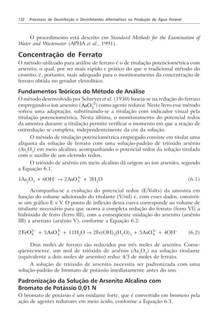 132 Processos de Desinfecção e Desinfetantes Alternativos na Produção de Água Potável
O procedimento está descrito em Standard Methods for the Examination of
Water and Wastewater (APHA et al., 1991).
Concentração de Ferrato
O método utilizado para análise de ferrato é o de titulação potenciométrica com
arsenito, o qual, por ser mais rápido e prático do que o tradicional método do
cromito, é, portanto, mais adequado para o monitoramento da concentração de
ferrato obtida no gerador eletrolítico.
Fundamentos Teóricos do Método de Análise
O método desenvolvido por Schreyer et al. (1950) baseia-se na redução do ferrato
empregando o íon arsenito (AsO3
2−
) como agente redutor. Neste livro esse método
sofreu uma adaptação, substituindo-se a titulação com indicador visual pela
titulação potenciométrica. Nesta última, o monitoramento do potencial redox
da amostra durante a titulação permite verificar o momento em que a reação de
oxirredução se completa, independentemente da cor da solução.
O método de titulação potenciométrica empregado consiste em titular uma
alíquota da solução de ferrato com uma solução-padrão de trióxido arsênio
(As2
O3
) em meio alcalino, acompanhando o potencial redox da solução titulada
com o auxílio de um eletrodo redox.
O trióxido de arsênio em meio alcalino dá origem ao íon arsenito, segundo
a Equação 6.1.
1As2
O3
+ 6OH–
→ 2AsO3
3−
+ 3H2
O (6.1)
Acompanha-se a evolução do potencial redox (E/Volts) da amostra em
função do volume adicionado do titulante (V/ml) e, com esses dados, constrói-
se um gráfico E × V. O ponto de inflexão dessa curva corresponde ao volume de
titulante necessário para que ocorra a completa redução do ferrato (ferro VI) a
hidróxido de ferro (ferro III), com a conseqüente oxidação do arsenito (arsênio
III) a arsenato (arsênio V), conforme a Equação 6.2:
2FeO4
2−
+ 3AsO3
3−
+ 11H2
O → 2Fe(OH)3
(H2
O)3
+ 3AsO4
3−
+ 4OH–
(6.2)
Dois moles de ferrato são reduzidos por três moles de arsenito. Conse-
qüentemente, um mol de trióxido de arsênio (As2
O3
) na solução titulante
(equivalente a dois moles de arsenito) reduz 4/3 de moles de ferrato.
A solução de trióxido de arsenito necessita ser padronizada com uma
solução-padrão de bromato de potássio imediatamente antes do uso.
Padronização da Solução de Arsenito Alcalino com
Bromato de Potássio 0,01 N
O bromato de potássio é um oxidante forte, que é convertido em brometo pela
ação de agentes redutores em meio ácido, conforme a Equação 6.3.
 