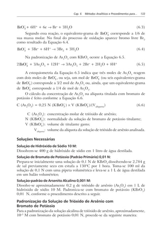 Cap. 6 Métodos Analíticos e Procedimentos para... 133
BrO3
−
+ 6H+
+ 6e → Br–
+ 3H2
O (6.3)
Segundo essa reação, o equivalente-grama de BrO3
−
corresponde a 1/6 de
sua massa molar. No final do processo de oxidação aparece bromo livre Br2
como resultado da Equação 6.4.
BrO3
−
+ 5Br–
+ 6H+
→ 3Br2
+ 3H2
O (6.4)
Na padronização de As2
O3
com KBrO3
ocorre a Equação 6.5.
2BrO3
−
+ 3As2
O3
+ 12H+
→ 3As2
O5
+ 2Br–
+ 2H2
O + 8H+
(6.5)
A estequiometria da Equação 6.5 indica que três moles de As2
O3
reagem
com dois moles de BrO3
−
, ou seja, um mol de BrO3
−
(ou seis equivalentes-grama
de BrO3
−
) corresponde a 3/2 mol de As2
O3
ou, ainda, que um equivalente-grama
de BrO3
−
corresponde a 1/4 de mol de As2
O3
.
O cálculo da concentração de As2
O3
na alíquota titulada com bromato de
potássio é feito conforme a Equação 6.6.
C (As2
O3
) = 0,25 N (KBrO3
−
) × V (KBrO3
−
)/(Valíquota
) (6.6)
C (As2
O3
): concentração molar de trióxido de arsênio;
N (KBrO3
−
): normalidade da solução de bromato de potássio titulante;
V (KBrO3
−
): volume de titulante gasto;
Valíquota
: volume da alíquota da solução de trióxido de arsênio analisada.
Soluções Necessárias
Solução de Hidróxido de Sódio 10 M:
Dissolvem-se 400 g de hidróxido de sódio em 1 litro de água destilada.
Solução de Bromato de Potássio (Padrão Primário) 0,01 N:
Prepara-se inicialmente uma solução de 0,1 N de KBrO3
dissolvendo-se 2,784 g
de sal previamente seco em estufa a 130°C por 1 hora. Toma-se 100 ml da
solução de 0,1 N com uma pipeta volumétrica e leva-se a 1 L de água destilada
em um balão volumétrico.
Solução-padrão de Arsenito Alcalino 0,001 M:
Dissolve-se aproximadamente 0,2 g de trióxido de arsênio (As2
O3
) em 1 L de
hidróxido de sódio 10 M. Padroniza-se com bromato de potássio (KBrO3
)
0,01 N, conforme o procedimento descrito a seguir.
Padronização da Solução de Trióxido de Arsênio com
Bromato de Potássio
Para a padronização da solução alcalina de trióxido de arsênio, aproximadamente,
10–3
M com bromato de potássio 0,01 N, procede-se da seguinte maneira:
 