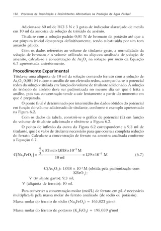 134 Processos de Desinfecção e Desinfetantes Alternativos na Produção de Água Potável
Adiciona-se 60 ml de HCl 5 N e 3 gotas de indicador alaranjado de metila
em 10 ml da amostra de solução de trióxido de arsênio.
Titula-se com a solução-padrão 0,01 N de bromato de potássio até que a
cor púrpura inicial desapareça definitivamente, sendo substituída por um tom
amarelo pálido.
Com os dados referentes ao volume de titulante gasto, a normalidade da
solução de bromato e o volume utilizado na alíquota analisada de solução de
arsenito, calcula-se a concentração de As2
O3
na solução por meio da Equação
6.7 apresentada anteriormente.
Procedimento Experimental
Titula-se uma alíquota de 10 ml da solução contendo ferrato com a solução de
As2
O3
0,001 M e, com o auxílio de um eletrodo redox, acompanha-se o potencial
redox da solução titulada em função do volume de titulante adicionado. A solução
de trióxido de arsênio deve ser padronizada no mesmo dia em que é feita a
análise, pois sua concentração tende a cair lentamente a partir do momento em
que é preparada.
O ponto final é determinado por intermédio dos dados obtidos do potencial
em função do volume adicionado de titulante, conforme o exemplo apresentado
na Figura 6.2.
Com os dados da tabela, constrói-se o gráfico de potencial (E) em função
do volume de titulante adicionado e obtém-se a Figura 6.2.
O ponto de inflexão da curva da Figura 6.2 correspondente a 9,3 ml de
titulante, que é o valor de titulante necessário para que ocorra a completa redução
do ferrato. Calcula-se a concentração de ferrato na amostra analisada conforme
a Equação 6.7.
C Na FeO
ml M
ml
M2 4
3
3
4
3
9 3 1038 10
10
129 10c h=
× × ×
= ×
−
−
, ,
, (6.7)
C(As2
O3
): 1,038 × 10–3
M (obtida pela padronização com
KBrO3
);
V (titulante gasto): 9,3 ml;
V (alíquota de ferrato): 10 ml.
Para converter a concentração molar (mol/L) de ferrato em g/L é necessário
multiplicá-la pela massa molar do ferrato analisado (de sódio ou potássio).
Massa molar do ferrato de sódio (Na2
FeO4
) = 165,823 g/mol
Massa molar do ferrato de potássio (K2FeO4) = 198,039 g/mol
 