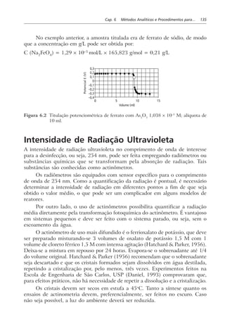 Cap. 6 Métodos Analíticos e Procedimentos para... 135
No exemplo anterior, a amostra titulada era de ferrato de sódio, de modo
que a concentração em g/L pode ser obtida por:
C (Na2
FeO4
) = 1,29 × 10–3
mol/L × 165,823 g/mol = 0,21 g/L
0 5
0,3
0,2
0,1
0
–0,1
–0,2
–0,3
–0,4
PotencialE(V)
10 15
Volume (ml)
Figura 6.2 Titulação potenciométrica de ferrato com As2
O3
1,038 × 10–3
M; alíquota de
10 ml.
Intensidade de Radiação Ultravioleta
A intensidade de radiação ultravioleta no comprimento de onda de interesse
para a desinfecção, ou seja, 254 nm, pode ser feita empregando radiômetros ou
substâncias químicas que se transformam pela absorção de radiação. Tais
substâncias são conhecidas como actinômetros.
Os radiômetros são equipados com sensor específico para o comprimento
de onda de 254 nm. Como a quantificação da radiação é pontual, é necessário
determinar a intensidade de radiação em diferentes pontos a fim de que seja
obtido o valor médio, o que pode ser um complicador em alguns modelos de
reatores.
Por outro lado, o uso de actinômetros possibilita quantificar a radiação
média diretamente pela transformação fotoquímica do actinômetro. É vantajoso
em sistemas pequenos e deve ser feito com o sistema parado, ou seja, sem o
escoamento da água.
O actinômetro de uso mais difundido é o ferrioxalato de potássio, que deve
ser preparado misturando-se 3 volumes de oxalato de potássio 1,5 M com 1
volume de cloreto férrico 1,5 M com intensa agitação (Hatchard & Parker, 1956).
Deixa-se a mistura em repouso por 24 horas. Evapora-se o sobrenadante até 1/4
do volume original. Hatchard & Parker (1956) recomendam que o sobrenadante
seja descartado e que os cristais formados sejam dissolvidos em água destilada,
repetindo a cristalização por, pelo menos, três vezes. Experimentos feitos na
Escola de Engenharia de São Carlos, USP (Daniel, 1993) comprovaram que,
para efeitos práticos, não há necessidade de repetir a dissolução e a cristalização.
Os cristais devem ser secos em estufa a 45o
C. Tanto a síntese quanto os
ensaios de actinometria devem, preferencialmente, ser feitos no escuro. Caso
não seja possível, a luz do ambiente deverá ser reduzida.
 