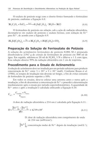136 Processos de Desinfecção e Desinfetantes Alternativos na Produção de Água Potável
O oxalato de potássio reage com o cloreto férrico formando o ferrioxalato
de potássio, conforme a Equação 6.8:
3 3 32 2 4 3 3 2 4 3 2
2
K C O FeCl K Fe C O H O KCl
H O
+  → ⋅ +b g (6.8)
O ferrioxalato de potássio em solução, sob a ação de radiação ultravioleta,
decompõe-se em oxalato de potássio e oxalato ferroso, com redução de Fe3+
para Fe2+
, de acordo com a Equação 6.9.
2 3 23 2 4 3 2 2 4 2 4 2K Fe C O K C O Fe C O COhv
c h c h → + + (6.9)
Preparação da Solução de Ferrioxalato de Potássio
A solução do actinômetro ferrioxalato de potássio 0,006 M é preparada
dissolvendo-se 2,947 g de cristais de ferrioxalato de potássio em 800 ml de
água. Em seguida, adiciona-se 20 ml de H2
SO4
5 N e dilui-se a 1 L com água.
Essa solução absorve 99% da radiação ultravioleta em 1 cm de trajetória.
Procedimento para o Ensaio de Actinometria
A solução de actinômetro deve ser irradiada por um período suficiente para produzir
concentração de Fe2+
entre 5 × 10–6
a 3 × 10–3
mol/L. Conforme Braun et al.
(1986), os tempos de irradiação não deverão ser longos, a fim de evitar consumo
de ferrioxalato de potássio superior a 10%.
Em todos os ensaios, deve-se coletar uma amostra antes e outra após a
irradiação, a fim de determinar a concentração de Fe2+
e proceder a determinação
imediatamente após o ensaio por método espectrofotométrico. A quantidade de
Fe2+
antes e após a irradiação é calculada utilizando a Equação 6.10.
C
C V
VFe
medida frasco
alíquota
2+ =
×
(6.10)
A dose de radiação ultravioleta a 254 nm é calculada pela Equação 6.11:
D
Fe Fe
Fe
D A
=
−
× ×
+ +2 2
5
4719 10
φ
, (6.11)
D: dose de radiação ultravioleta com comprimento de onda
de 254 nm (mWs/cm2
);
Fe
D
2+
: concentração molar de Fe2+
depois da irradiação (mol.L–1
);
 