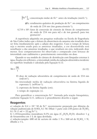 Cap. 6 Métodos Analíticos e Procedimentos para... 137
Fe
A
2+
: concentração molar de Fe2+
antes da irradiação (mol.L–1
);
φFe: rendimento quântico de produção de Fe2+
no comprimento
de onda de 254 nm (íon grama.einstein–1
);
4,719 × 105
: fator de conversão de einstein de fótons de comprimento
de onda de 254 nm para mJ e de íon grama/L para íon
grama/cm3
.
A experiência adquirida em pesquisas realizadas na Escola de Engenharia
de São Carlos indica que a leitura da absorvância da amostra não irradiada deve
ser feita imediatamente após a adição dos reagentes. Caso o tempo de leitura
seja o mesmo usado para as amostras irradiadas, a cor desenvolvida será
semelhante a das amostras irradiadas, o que resultará em erro, indicando dose
menor. Esse comportamento foi observado e comparado com leituras de
intensidade com radiômetro e posteriormente convertidas em dose.
Quando se usa modelo de câmara de desinfecção com lâmpadas externas à
água, fixadas em refletores, a intensidade média da radiação ultravioleta incidente
na superfície irradiada é calculada pela Equação 6.12.
Im =
DL
t
(6.12)
D: dose de radiação ultravioleta de comprimento de onda de 254 nm
(mJ/cm2
);
Im: intensidade média de radiação ultravioleta na lâmina líquida de
espessura L (mWcm–2
);
L: espessura da lâmina líquida (cm);
t: tempo de exposição (s).
Para quantificar a concentração Fe2+
formada pela reação fotoquímica,
conforme Equação 6.11, utiliza-se o procedimento descrito a seguir.
Reagentes
a) solução de 0,4 × 10–3
M de Fe2+
recentemente preparada por diluição da
solução padronizada de FeSO4
0,1 M. Diluir 1 parte com 250 partes de H2
SO4
0,1 N (1 ml = 22 µg Fe2+
);
b) 1,10-fenantrolina monoidrato 0,1% em água (C12
H8
N2
.H2
O): dissolver 1 g
de fenantrolina em 1 L de água destilada;
c) solução-tampão: 600 ml de acetato de sódio 1 N e 360 ml de H2
SO4
1 N,
diluída a 1 L.
 