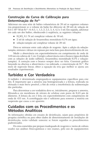 138 Processos de Desinfecção e Desinfetantes Alternativos na Produção de Água Potável
Construção da Curva de Calibração para
Determinação de Fe2+
Adicionar em uma série de balões volumétricos de 20 ml os seguintes volumes
(ou proporcionais se o volume do balão for diferente de 20 ml) de solução de
0,4 × 10–3
M de Fe2+
: 0, 0,5, 1, 1,5, 2, 2,5, 3, 4, 4,5 e 5 ml. Em seguida, adicionar
em cada um dos balões, obedecendo à seqüência, as seguintes soluções:
l H2
SO4
0,1 N até completar volume de 10 ml;
l 2 ml de solução de fenantrolina monoidrato 0,1% em água;
l solução-tampão até completar volume de 20 ml.
Deve-se misturar entre cada adição de reagente. Após a adição da solução-
tampão, misturar e deixar em repouso por meia hora para desenvolvimento de cor.
Medir a absorvância em espectrofotômetro em comprimento de onda de
510 nm em cubetas de 1 cm. Corrigir a absorvância com o branco (água destilada
com as soluções de ácido sulfúrico, fenantrolina monoidrado 0,1% e solução-
tampão). A correção com o branco sempre deve ser feita. Construir gráfico
lançando na abscissa a absorvância e na ordenada, a concentração de Fe2+
. Por
meio de regressão linear, obter a equação da reta que melhor se ajusta aos
resultados experimentais.
Turbidez e Cor Verdadeira
A turbidez é determinada empregando-se equipamentos específicos para este
fim. É importante que a amostra seja homogeneizada e a leitura, realizada ou
efetuada o mais breve possível, a fim de evitar a interferência da sedimentação
das partículas.
Para determinar a cor verdadeira deve-se, inicialmente, preparar a amostra,
filtrando-a em membrana de nitrato de celulose com poros de 0,45 µm de
diâmetro. A leitura da cor é feita em espectrofotômetro com comprimento de
onda de 455 nm. A centrifugação não é suficiente para remover a matéria em
suspensão que causa a cor aparente.
Cuidados com os Procedimentos e os
Métodos Analíticos
As informações obtidas em ensaios de desinfecção, sejam para propósitos de
pesquisa científica ou para obter dados de dimensionamento de instalações de
desinfecção, terão validade somente se forem seguidos os procedimentos
padronizados.
Os erros cometidos por preparo inadequado de reagentes e meios de cultura
usados nas análises físico-químicas e nos exames, pelo uso de equipamentos
 