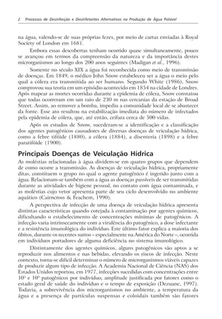 2 Processos de Desinfecção e Desinfetantes Alternativos na Produção de Água Potável
na água, valendo-se de suas próprias fezes, por meio de cartas enviadas à Royal
Society of London em 1681.
Embora essas descobertas tenham ocorrido quase simultaneamente, pouco
se avançou em termos da compreensão da natureza e da importância destes
microrganismos ao longo dos 200 anos seguintes (Madigan et al., 1996).
Somente no século XIX a água foi reconhecida como meio de transmissão
de doenças. Em 1849, o médico John Snow estabeleceu ser a água o meio pelo
qual a cólera era transmitida ao ser humano. Segundo White (1986), Snow
comprovou sua teoria em um episódio acontecido em 1854 na cidade de Londres.
Após mapear as mortes ocorridas durante a epidemia de cólera, Snow constatou
que todas ocorreram em um raio de 230 m nas cercanias da estação de Broad
Street. Assim, ao remover a bomba, impediu a comunidade local de se abastecer
da fonte. Esse ato resultou na estabilização imediata do número de infectados
pela epidemia de cólera, que, até então, ceifara cerca de 500 vidas.
Após os estudos de Snow, sucederam-se a identificação e a classificação
dos agentes patogênicos causadores de diversas doenças de veiculação hídrica,
como a febre tifóide (1880), a cólera (1884), a disenteria (1898) e a febre
paratifóide (1900).
Principais Doenças de Veiculação Hídrica
As moléstias relacionadas à água dividem-se em quatro grupos que dependem
de como ocorre a transmissão. As doenças de veiculação hídrica, propriamente
ditas, constituem o grupo no qual o agente patogênico é ingerido junto com a
água. Relacionam-se também com a água as doenças passíveis de ser transmitidas
durante as atividades de higiene pessoal, no contato com água contaminada, e
as moléstias cujo vetor apresenta parte de seu ciclo desenvolvido no ambiente
aquático (Cairncross & Feachem, 1990).
A perspectiva de infecção de uma doença de veiculação hídrica apresenta
distintas características quando cotejada à contaminação por agentes químicos,
dificultando o estabelecimento de concentrações mínimas de patogênicos. A
infecção varia intrinsecamente com a virulência do patogênico, a dose infectante
e a resistência imunológica do indivíduo. Este último fator explica a maioria dos
óbitos, durante os recentes surtos – especialmente na América do Norte –, ocorrida
em indivíduos portadores de alguma deficiência no sistema imunológico.
Distintamente dos agentes químicos, alguns patogênicos são aptos a se
reproduzir nos alimentos e nas bebidas, elevando os riscos de infecção. Neste
contexto, torna-se difícil determinar o número de microrganismos viáveis capazes
de produzir algum tipo de infecção. A Academia Nacional de Ciência (NAS) dos
Estados Unidos reportou, em 1977, infecções sucedidas com concentrações entre
103
e 109
patogênicos por indivíduo, amplitude justificada por fatores como o
estado geral de saúde do indivíduo e o tempo de exposição (Dezuane, 1997).
Todavia, a sobrevivência dos microrganismos no ambiente, a temperatura da
água e a presença de partículas suspensas e coloidais também são fatores
 