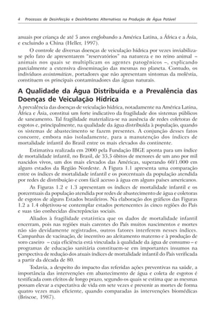 4 Processos de Desinfecção e Desinfetantes Alternativos na Produção de Água Potável
anuais por criança de até 5 anos englobando a América Latina, a África e a Ásia,
e excluindo a China (Heller, 1997).
O controle de diversas doenças de veiculação hídrica por vezes inviabiliza-
se pelo fato de apresentarem “reservatórios” na natureza e no reino animal –
animais nos quais se multiplicam os agentes patogênicos –, explicando
parcialmente a extensiva disseminação das mesmas no planeta. Contudo, os
indivíduos assintomáticos, portadores que não apresentam sintomas da moléstia,
constituem os principais contaminadores das águas naturais.
A Qualidade da Água Distribuída e a Prevalência das
Doenças de Veiculação Hídrica
A prevalência das doenças de veiculação hídrica, notadamente na América Latina,
África e Ásia, constitui um forte indicativo da fragilidade dos sistemas públicos
de saneamento. Tal fragilidade materializa-se na ausência de redes coletoras de
esgotos e, principalmente, na qualidade da água distribuída à população, quando
os sistemas de abastecimento se fazem presentes. A conjunção desses fatos
concorre, embora não isoladamente, para a manutenção dos índices de
mortalidade infantil do Brasil entre os mais elevados do continente.
Estimativa realizada em 2000 pela Fundação IBGE aponta para um índice
de mortalidade infantil, no Brasil, de 35,5 óbitos de menores de um ano por mil
nascidos vivos, um dos mais elevados das Américas, superando 60/1.000 em
alguns estados da Região Nordeste. A Figura 1.1 apresenta uma comparação
entre os índices de mortalidade infantil e os porcentuais da população atendida
por redes de distribuição e com fácil acesso à água em alguns países americanos.
As Figuras 1.2 e 1.3 apresentam os índices de mortalidade infantil e os
porcentuais da população atendida por redes de abastecimento de água e coletoras
de esgotos de alguns Estados brasileiros. Na elaboração dos gráficos das Figuras
1.2 a 1.4 objetivou-se contemplar estados pertencentes às cinco regiões do País
e suas tão conhecidas discrepâncias sociais.
Aliados à fragilidade estatística que os dados de mortalidade infantil
encerram, pois nas regiões mais carentes do País muitos nascimentos e mortes
não são devidamente registrados, outros fatores interferem nesses índices.
Campanhas de vacinação, de incentivo ao aleitamento materno e à produção de
soro caseiro – cuja eficiência está vinculada à qualidade da água de consumo – e
programas de educação sanitária constituem-se em importantes insumos na
perspectiva de redução dos atuais índices de mortalidade infantil do País verificada
a partir da década de 80.
Todavia, a despeito do impacto das referidas ações preventivas na saúde, a
importância das intervenções em abastecimento de água e coleta de esgotos é
testificada com efeitos de longo prazo, segundo os quais se estima que as mesmas
possam elevar a expectativa de vida em sete vezes e prevenir as mortes de forma
quatro vezes mais eficiente, quando comparadas às intervenções biomédicas
(Briscoe, 1987).
 