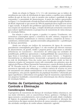 Cap.1 Água e Doenças 7
Ainda em relação às Figuras 1.2 e 1.3, vale mencionar que os índices de
atendimento por redes de distribuição de água tendem a espelhar uma realidade
melhor do que de fato ela é, pois os mesmos não avaliam a qualidade da água
consumida e a perenidade do abastecimento. A partir dos índices apresentados
na Figura 1.4 e considerando o Estado do Piauí como balizador da região Nordeste
do Brasil, depreende-se que menos de 50% da população dessa região tem acesso
à água tratada. A despeito dos problemas operacionais de várias matizes usuais
nas estações de tratamento de água, a simples desinfecção certamente concorrerá
para reduzir significativamente as perspectivas de transmissão de várias doenças
de veiculação hídrica.
Em relação à coleta de esgotos, o quadro é o oposto. Usualmente, tais
estimativas contemplam apenas a existência da rede coletora, enquanto em
diversas localidades predominam os sistemas estáticos, compostos de fossas e
sumidouros, minimizando – quando construídos adequadamente – a proliferação
de doenças parasitárias.
Ainda em relação aos índices de tratamento de águas de consumo,
parcialmente contemplados pela Figura 1.4, vale ressaltar que diversos sistemas
de abastecimento, de grande, médio e pequeno portes, apresentam as referidas
deficiências no tratamento – decorrentes de sobrecarga nas unidades de
potabilização, problemas operacionais e inadequabilidade das características da
água bruta à tecnologia de tratamento, entre outros fatores – e freqüentes
intermitências no abastecimento, favorecendo a perspectiva de contaminações
na rede de distribuição. Uma das razões para este quadro reside no fato de
inúmeras estações de tratamento terem sido construídas nos primeiros anos de
vigência do Planasa (Plano Nacional de Saneamento), a partir do início da década
de 70. Passados mais de 30 anos, a maioria destas unidades potabilizadoras
encontra-se operando com sobrecarga e a crônica carência de recursos no setor
de saneamento tem adiado continuamente as tão necessárias ampliações. Como
conseqüência, uma parcela significativa da população brasileira é abastecida por
águas superficiais e subterrâneas sem qualquer tipo de tratamento, especialmente
nas pequenas localidades, concorrendo para disseminação das diversas doenças
de veiculação hídrica.
Fontes de Contaminação: Mecanismos de
Controle e Eliminação
Considerações Iniciais
A perspectiva de transmissão de doenças de veiculação hídrica relaciona-se, em
sua maior relevância, com as características físicas, químicas e biológicas das
águas naturais e, secundariamente, com o estado geral de saúde, idade e condições
de higiene da população exposta. A poluição e a conseqüente alteração das
características das águas naturais decorrem de causas naturais e, principalmente,
das atividades antrópicas de cunho urbano, industrial e agrícola.
 