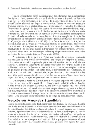 8 Processos de Desinfecção e Desinfetantes Alternativos na Produção de Água Potável
Podem ser arrolados como causas naturais das alterações nas características
das águas o clima, a topografia e a geologia do terreno, a intrusão de água do
mar nas regiões costeiras, a presença de nutrientes, os incêndios e as
estratificações térmicas em lagos e reservatórios. Dentre as mesmas, merecem
destaque a freqüência e a intensidade das precipitações. Os períodos de estiagem
favorecem a estagnação da água nos lagos e reservatórios e o florescimento algal,
e, adicionalmente, a ocorrência de incêndios maximizam a erosão da bacia
hidrográfica. Em contrapartida, os períodos chuvosos acarretam a ressuspensão
do material sedimentado no fundo de lagos e rios e a conseqüente elevação das
concentrações de partículas e, a elas associados, de cistos de Giardia e de oocistos
de Cryptosporidium (Hroncich, 1999). A influência das precipitações na
disseminação das doenças de veiculação hídrica foi confirmada em recente
pesquisa que contemplava os registros de surtos no período de 1971-1994,
envolvendo 2.105 distintas bacias hidrográficas nos Estados Unidos. Verificou-
se que de 20% a 40% dos surtos registrados naquele período estavam associados
a eventos de precipitação intensa (Rose et al., 2000).
As alterações de origem antrópica na qualidade das águas naturais
materializam-se, com óbvias sobreposições, em função do tempo e do espaço.
Em relação ao primeiro, a poluição pode assumir caráter perene, acidental ou
sazonal. O contínuo lançamento de águas residuárias nos corpos d’água e as
infiltrações oriundas de fossas e aterros sanitários constituem exemplos clássicos
de poluições permanentes. Por outro lado, o rompimento de tubulações, os
acidentes com veículos transportando cargas tóxicas e a lixiviação dos solos
agriculturáveis, carreando diversos biocidas aos corpos d’água, testificam,
respectivamente, os tipos de poluições acidentais e sazonais.
Uma segunda vertente corresponde às variações espaciais da poluição. A
primeira, de mais difícil controle, é denominada poluição difusa, funda-
mentalmente de origem agrícola e, em diversas regiões do País, com
comportamento sazonal. As demais variações espaciais restringem-se à poluição
pontual, originária de resíduos sólidos e do lançamento de despejos industriais e
urbanos – os últimos de forma permanente, ainda que com variações horárias de
vazão –, e à poluição linear sucedendo-se ao longo de estradas e vias férreas.
Proteção dos Mananciais Superficiais
Diante do exposto, o controle da disseminação das doenças de veiculação hídrica
vincula-se indubitavelmente à proteção dos mananciais e à eficiência das unidades
de potabilização. Em última instância vinculada à gestão integrada dos recursos
hídricos, a proteção dos mananciais superficiais de abastecimento público inicia-
se na identificação dos limites territoriais das bacias hidrográficas nas quais os
mesmos se inserem. Posteriormente, torna-se premente o controle do
desenvolvimento de qualquer atividade antrópica que possa acarretar alguma
alteração significativa nas características físicas, químicas e biológicas das águas
naturais.
 