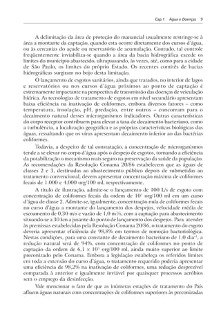 Cap.1 Água e Doenças 9
A delimitação da área de proteção do manancial usualmente restringe-se à
área a montante da captação, quando esta ocorre diretamente dos cursos d’água,
ou às cercanias do açude ou reservatório de acumulação. Contudo, tal controle
freqüentemente inviabiliza-se quando a área da bacia hidrográfica excede os
limites do município abastecido, ultrapassando, às vezes, até, como para a cidade
de São Paulo, os limites do próprio Estado. Os recentes comitês de bacias
hidrográficas surgiram no bojo desta limitação.
O lançamento de esgotos sanitários, ainda que tratados, no interior de lagos
e reservatórios ou nos cursos d’água próximos ao ponto de captação é
extremamente impactante na perspectiva de transmissão das doenças de veiculação
hídrica. As tecnologias de tratamento de esgotos em nível secundário apresentam
baixa eficiência na inativação de coliformes, embora diversos fatores – como
temperatura, insolação, pH, predação, entre outros – concorram para o
decaimento natural desses microrganismos indicadores. Outras características
do corpo receptor contribuem para elevar a taxa de decaimento bacteriano, como
a turbulência, a localização geográfica e as próprias características biológicas das
águas, ressaltando que os vírus apresentam decaimento inferior ao das bactérias
coliformes.
Todavia, a despeito de tal constatação, a concentração de microrganismos
tende a se elevar no corpo d’água após o despejo de esgotos, tornando a eficiência
da potabilização o mecanismo mais seguro na preservação da saúde da população.
As recomendações da Resolução Conama 20/86 estabelecem que as águas de
classes 2 e 3, destinadas ao abastecimento público depois de submetidas ao
tratamento convencional, devem apresentar concentração máxima de coliformes
fecais de 1.000 e 4.000 org/100 ml, respectivamente.
A título de ilustração, admite-se o lançamento de 100 L/s de esgoto com
concentração de coliformes fecais da ordem de 107
org/100 ml em um curso
d’água de classe 2. Admite-se, igualmente, concentração nula de coliformes fecais
no curso d’água a montante do lançamento dos despejos, velocidade média de
escoamento de 0,30 m/s e vazão de 1,0 m3
/s, com a captação para abastecimento
situando-se a 30 km a jusante do ponto de lançamento dos despejos. Para atender
às premissas estabelecidas pela Resolução Conama 20/86, o tratamento do esgoto
deveria apresentar eficiência de 98,8% em termos de remoção bacteriológica.
Nestas condições, para uma constante de decaimento bacteriano de 1,0 dia–1
, a
redução natural será de 94%, com concentração de coliformes no ponto de
captação da ordem de 6,1 × 105
org/100 ml, ainda muito superior ao limite
preconizado pelo Conama. Embora a legislação estabeleça os referidos limites
em toda a extensão do curso d’água, o tratamento requerido poderia apresentar
uma eficiência de 98,2% na inativação de coliformes, uma redução desprezível
comparada à anterior e igualmente inviável por quaisquer processos aeróbios
sem o emprego da desinfecção.
Vale mencionar o fato de que as inúmeras estações de tratamento do País
afluem águas naturais com concentrações de coliformes superiores às preconizadas
 