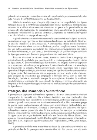 10 Processos de Desinfecção e Desinfetantes Alternativos na Produção de Água Potável
pela referida resolução, com o efluente tratado atendendo às premissas estabelecidas
pela Portaria 1469/2000 (Ministério da Saúde, 2000).
Aliado às medidas que têm por objetivo preservar a qualidade das águas
naturais insere-se o controle das características físicas, químicas e biológicas das
mesmas. A acuidade desse controle vincula-se ao porte e às peculiaridades do
sistema de abastecimento, às características sócio-econômicas da população
abastecida – balizadores da política tarifária –, ao padrão de potabilidade vigente
e ao nível técnico da equipe de operação.
A partir do constante monitoramento das características das águas naturais,
minimizam-se a perspectiva de transmissão das doenças de veiculação hídrica e
os custos inerentes à potabilização. A perspectiva desse monitoramento
fundamenta-se em duas vertentes distintas, porém complementares. Insere-se,
por um lado, a crescente degradação dos mananciais, principalmente em países
em desenvolvimento, e, por outro, a implementação de padrões de potabilidade
de água para consumo humano progressivamente mais restritivos.
Para os sistemas de maior porte, torna-se necessário o emprego de
amostradores de qualidade que permitam inferir em tempo real as características
da água bruta. O ponto de instalação dos mesmos, no próprio ponto de captação
ou a montante, vincula-se principalmente à extensão da adutora e à tecnologia
de tratamento da estação. Ambos decorrem do tempo necessário para o ajuste
operacional da potabilização, durante as alterações significativas das características
da água bruta. Tal monitoramento na captação torna-se ainda mais relevante
para estações de tratamento que empregam a filtração direta, com ou sem pré-
floculação, devido ao reduzido tempo de detenção no interior da unidade
potabilizadora e conseqüente necessidade de rápida e precisa adequação da
magnitude da dosagem de coagulante durante a brusca alteração das características
da água bruta.
Proteção dos Mananciais Subterrâneos
A proteção das captações subterrâneas apresenta distintas características quando
comparadas às superficiais. Os aqüíferos freáticos ou não confinados são
indubitavelmente mais susceptíveis a contaminações, embora de captação menos
onerosa, quando comparados aos artesianos ou confinados. O extensivo emprego
de poços rasos, ordinariamente definidos por apresentarem profundidade dez
vezes superior ao diâmetro, favorece a perspectiva do consumo de águas
subterrâneas como potenciais vias de transmissão das doenças de veiculação
hídrica. Essa assertiva é confirmada por uma avaliação da qualidade bacteriológica
da água bruta de poços freáticos, realizada no Estado de Minas Gerais, que
apontou contaminação fecal em 81,3% dos aqüíferos amostrados, reduzindo-se
para 18% a 39,1% para os aqüíferos artesianos (Vignoli Filho, 1988, apud Borges,
2000).
A primeira medida para minimizar os riscos de contaminação consiste na
proteção da borda do poço por meio do revestimento das paredes em alvenaria
 
