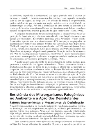 Cap.1 Água e Doenças 11
ou concreto, impedindo o carreamento das águas pluviais para o interior do
mesmo e evitando o desmoronamento das paredes. Uma segunda escavação
com 10 cm de largura, ao longo dos 3 m iniciais da parede a ser preenchida,
preferencialmente por concreto ou argila, minimizará a possibilidade de
contaminação do poço. Por fim, a instalação de uma tampa de concreto e o
emprego de bombas manuais ou elétricas – evitando o uso de baldes e cordas –
deverão assegurar uma melhor qualidade da água subterrânea (Viana, 1991).
A despeito da relevância de tais recomendações, o procedimento básico de
proteção da borda do poço não tem sido adotado com freqüência mesmo nos
países desenvolvidos. Estimativa realizada pela American Water Works
Association aponta que aproximadamente 40% dos poços empregados no
abastecimento público nos Estados Unidos não apresentam tais dispositivos.
No Brasil, um primeiro levantamento realizado, em 1972, no município de Ponta
Grossa, Paraná, contemplando 5.200 poços indicou que 94% dos mesmos não
dispunham de qualquer dispositivo de proteção. Situação similar foi detectada
em 1985 na cidade paulista de Araraquara, envolvendo 41 poços rasos utilizados
para abastecimento público e, durante a inspeção sanitária, nenhuma unidade
foi considerada devidamente protegida (Gonzaga, 1991).
A partir da proteção da borda do poço estendem-se outras medidas para
preservar a qualidade das águas subterrâneas. Neste contexto se insere a
gradualização das áreas ao redor do poço sujeitas a algum tipo de restrição de
ocupação, ora em vigor em diversos países da Europa. Delimita-se inicialmente
uma área de proteção imediata nas circunvizinhanças do poço abrangendo, como
na Bielo-Rússia, de 30 a 50 metros ao redor da área de captação. A função
precípua desta ação consiste em minimizar as possibilidades de contaminação
microbiológica e, conseqüentemente, a transmissão de doenças de veiculação
hídrica. Posteriormente, são definidas as áreas de proteção próxima e distante, a
fim de restringir preferencialmente a migração de poluentes químicos. Nestas
áreas limitam-se algumas atividades antrópicas, como agricultura, construções,
instalações de aterros sanitários e lançamento de águas residuárias.
Resistência dos Microrganismos Patogênicos
no Ambiente e a Ação dos Desinfetantes
Fatores Intervenientes e Mecanismos de Desinfecção
A desinfecção constitui-se na etapa do tratamento cuja função precípua consiste
na inativação dos microrganismos patogênicos, realizada por intermédio de
agentes físicos e/ou químicos. Ainda que nas demais etapas da potabilização
haja redução no número de microrganismos agregados às partículas coloidais,
tal intento não consiste no objetivo principal dos demais processos e operações
unitárias usuais no tratamento das águas de abastecimento.
Essa assertiva assume maior relevância na comparação entre as dimensões
médias dos flocos, afluentes às unidades filtrantes, e dos diversos tipos de
 