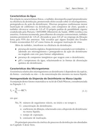 Cap.1 Água e Doenças 13
Características da Água
Em relação às características físicas, a turbidez desempenha papel preponderante
na eficiência da desinfecção, promovendo efeito escudo sobre os microrganismos,
protegendo-os da ação do desinfetante. Diversas pesquisas confirmaram menor
inativação de coliformes na desinfecção, com compostos de cloro, quando a
turbidez elevava-se acima de 1,0 uT. O próprio padrão de potabilidade vigente
estabelecido pela Portaria 1469/2000 (Ministério da Saúde, 2000) testifica esta
assertiva. A mesma recomenda, para efluentes de estações convencionais, turbidez
máxima permissível de 1,0 uT, elevando-se para 2,0 uT no emprego da filtração
lenta para 95% das amostras. Vale ressaltar que alguns Estados dos Estados
Unidos recomendam 0,2 uT como forma de assegurar inativação de vírus.
Além da turbidez, interferem na eficiência da desinfecção:
l presença de matéria orgânica, freqüentemente associada à cor verdadeira –
aderindo aos microrganismos e protegendo-os da ação do desinfetante
ou reagindo com este para formar subprodutos;
l presença de compostos inorgânicos que reagem com o desinfetante;
l pH e temperatura da água, relacionando-se às formas de dissociação
química do desinfetante.
Características dos Microrganismos
A resistência relativa dos microrganismos ao desinfetante é dependente da espécie,
da forma – encistada ou não – e da concentração dos mesmos na massa líquida.
Homogeneidade da Dispersão do Desinfetante na Massa Líquida
A conjunção destes fatores materializa-se na lei de Chick-Watson, consubstanciada
na Equação 1.1:
I
N
N
KC tn
o
n
= = − (1.1)
em que:
No, N: número de organismos viáveis, no início e no tempo t;
C: concentração do desinfetante;
n: coeficiente de diluição, relacionado com a dispersão do desinfetante
na massa líquida;
t: tempo de exposição;
k: constante de inativação.
Os principais preceitos da cinética do processo da desinfecção são abordados
no Capítulo 4 deste livro.
 