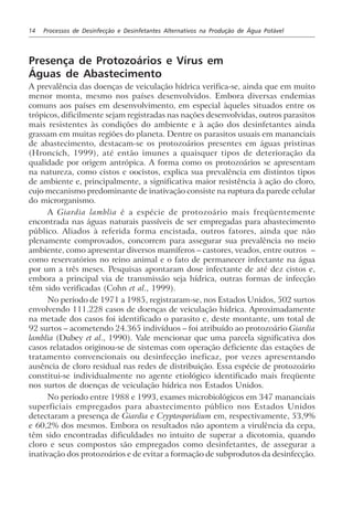 14 Processos de Desinfecção e Desinfetantes Alternativos na Produção de Água Potável
Presença de Protozoários e Vírus em
Águas de Abastecimento
A prevalência das doenças de veiculação hídrica verifica-se, ainda que em muito
menor monta, mesmo nos países desenvolvidos. Embora diversas endemias
comuns aos países em desenvolvimento, em especial àqueles situados entre os
trópicos, dificilmente sejam registradas nas nações desenvolvidas, outros parasitos
mais resistentes às condições do ambiente e à ação dos desinfetantes ainda
grassam em muitas regiões do planeta. Dentre os parasitos usuais em mananciais
de abastecimento, destacam-se os protozoários presentes em águas pristinas
(Hroncich, 1999), até então imunes a quaisquer tipos de deterioração da
qualidade por origem antrópica. A forma como os protozoários se apresentam
na natureza, como cistos e oocistos, explica sua prevalência em distintos tipos
de ambiente e, principalmente, a significativa maior resistência à ação do cloro,
cujo mecanismo predominante de inativação consiste na ruptura da parede celular
do microrganismo.
A Giardia lamblia é a espécie de protozoário mais freqüentemente
encontrada nas águas naturais passíveis de ser empregadas para abastecimento
público. Aliados à referida forma encistada, outros fatores, ainda que não
plenamente comprovados, concorrem para assegurar sua prevalência no meio
ambiente, como apresentar diversos mamíferos – castores, veados, entre outros –
como reservatórios no reino animal e o fato de permanecer infectante na água
por um a três meses. Pesquisas apontaram dose infectante de até dez cistos e,
embora a principal via de transmissão seja hídrica, outras formas de infecção
têm sido verificadas (Cohn et al., 1999).
No período de 1971 a 1985, registraram-se, nos Estados Unidos, 502 surtos
envolvendo 111.228 casos de doenças de veiculação hídrica. Aproximadamente
na metade dos casos foi identificado o parasito e, deste montante, um total de
92 surtos – acometendo 24.365 indivíduos – foi atribuído ao protozoário Giardia
lamblia (Dubey et al., 1990). Vale mencionar que uma parcela significativa dos
casos relatados originou-se de sistemas com operação deficiente das estações de
tratamento convencionais ou desinfecção ineficaz, por vezes apresentando
ausência de cloro residual nas redes de distribuição. Essa espécie de protozoário
constitui-se individualmente no agente etiológico identificado mais freqüente
nos surtos de doenças de veiculação hídrica nos Estados Unidos.
No período entre 1988 e 1993, exames microbiológicos em 347 mananciais
superficiais empregados para abastecimento público nos Estados Unidos
detectaram a presença de Giardia e Cryptosporidium em, respectivamente, 53,9%
e 60,2% dos mesmos. Embora os resultados não apontem a virulência da cepa,
têm sido encontradas dificuldades no intuito de superar a dicotomia, quando
cloro e seus compostos são empregados como desinfetantes, de assegurar a
inativação dos protozoários e de evitar a formação de subprodutos da desinfecção.
 
