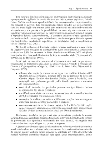 Cap.1 Água e Doenças 17
Essa pesquisa concluiu que nos países onde vigoram padrões de potabilidade
e programas de vigilância de qualidade mais restritivos, como Inglaterra, País de
Gales e Suécia, verificou-se a predominância dos surtos causados por protozoários,
em especial C. parvum. Em contrapartida, países dotados de infra-estrutura
sanitária mais frágil – em muitos casos com vulneráveis sistemas individuais de
abastecimento – e padrões de potabilidade menos exigentes apresentaram
significativa incidência de doenças de origem bacteriana, como Croácia, Hungria
e República Tcheca. Adicionalmente, tal assertiva testifica-se pela significativa
predominância do uso de águas subterrâneas, usualmente potabilizáveis apenas
por desinfecção, em relação às superficiais nas localidades onde se sucederam os
surtos (Kramer et al., 2001).
No Brasil, embora as informações sejam escassas, verificou-se a ocorrência
de Cryptosporidium em águas de abastecimento e, em outro estudo, a detecção de
oocistos em 2,8% das amostras de fezes diarréicas em Alfenas, MG, atingindo
principalmente crianças de 0 a 6 anos da área urbana da cidade (Newman et al.,
1993; Silva & Hirshfeld, 1994).
A sucessão de recentes pesquisas descortinaram uma série de premissas,
relacionadas ao tratamento das águas de abastecimento, visando à remoção de
Giardia e Cryptosporidium (Ongerth, 1990; Haas & Rose, 1994; Nieminski &
Ongerth, 1997):
l efluente da estação de tratamento de água com turbidez inferior a 0,2
uT, para, nestas condições, alcançar até 3 log de remoção de cistos de
Giardia. Alguns Estados dos Estados Unidos, como a Filadélfia, têm
restringido este parâmetro para 0,1 uT a fim de maximizar a remoção
de Cryptosporidium;
l controle do tamanho das partículas presentes na água filtrada, devido
às dimensões dos cistos e oocistos;
l em idênticas condições de tratamento, os oocistos são removidos à razão
de 0,4 log inferior em relação aos cistos;
l remoções de turbidez superiores a 90% nas estações devem assegurar
eficiência mínima de 2 log para cistos e oocistos;
l concentrações máximas de cistos e oocistos de 7 × 10–6
e 3 × 10–5
org/L,
respectivamente, visando ao atendimento do grau de risco aceitável nos
Estados Unidos de uma infecção anual por 10 mil habitantes.
Finalmente, também integra o rol dos protozoários passíveis de causar
alguma doença de veiculação hídrica a Entamoeba histolytica. Contudo, esta espécie
de protozoário não apresenta reservatório no reino animal, restringindo sua
transmissão aos corpos d’água receptores de esgotos.
A presença de vírus nas águas de abastecimento refere-se predominantemente
aos denominados vírus entéricos, infectantes usuais do trato intestinal dos animais
de sangue quente, embora outras espécies de etiologia até então desconhecida
possam também transmitir doenças pela água. Esses microrganismos, como
 