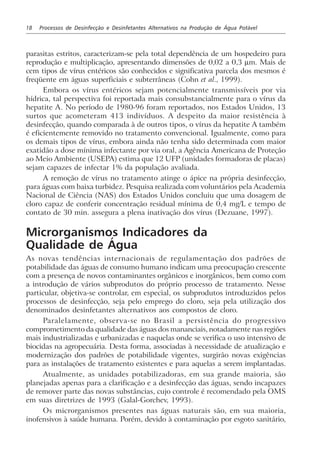 18 Processos de Desinfecção e Desinfetantes Alternativos na Produção de Água Potável
parasitas estritos, caracterizam-se pela total dependência de um hospedeiro para
reprodução e multiplicação, apresentando dimensões de 0,02 a 0,3 µm. Mais de
cem tipos de vírus entéricos são conhecidos e significativa parcela dos mesmos é
freqüente em águas superficiais e subterrâneas (Cohn et al., 1999).
Embora os vírus entéricos sejam potencialmente transmissíveis por via
hídrica, tal perspectiva foi reportada mais consubstancialmente para o vírus da
hepatite A. No período de 1980-96 foram reportados, nos Estados Unidos, 13
surtos que acometeram 413 indivíduos. A despeito da maior resistência à
desinfecção, quando comparada à de outros tipos, o vírus da hepatite A também
é eficientemente removido no tratamento convencional. Igualmente, como para
os demais tipos de vírus, embora ainda não tenha sido determinada com maior
exatidão a dose mínima infectante por via oral, a Agência Americana de Proteção
ao Meio Ambiente (USEPA) estima que 12 UFP (unidades formadoras de placas)
sejam capazes de infectar 1% da população avaliada.
A remoção de vírus no tratamento atinge o ápice na própria desinfecção,
para águas com baixa turbidez. Pesquisa realizada com voluntários pela Academia
Nacional de Ciência (NAS) dos Estados Unidos concluiu que uma dosagem de
cloro capaz de conferir concentração residual mínima de 0,4 mg/L e tempo de
contato de 30 min. assegura a plena inativação dos vírus (Dezuane, 1997).
Microrganismos Indicadores da
Qualidade de Água
As novas tendências internacionais de regulamentação dos padrões de
potabilidade das águas de consumo humano indicam uma preocupação crescente
com a presença de novos contaminantes orgânicos e inorgânicos, bem como com
a introdução de vários subprodutos do próprio processo de tratamento. Nesse
particular, objetiva-se controlar, em especial, os subprodutos introduzidos pelos
processos de desinfecção, seja pelo emprego do cloro, seja pela utilização dos
denominados desinfetantes alternativos aos compostos de cloro.
Paralelamente, observa-se no Brasil a persistência do progressivo
comprometimento da qualidade das águas dos mananciais, notadamente nas regiões
mais industrializadas e urbanizadas e naquelas onde se verifica o uso intensivo de
biocidas na agropecuária. Desta forma, associadas à necessidade de atualização e
modernização dos padrões de potabilidade vigentes, surgirão novas exigências
para as instalações de tratamento existentes e para aquelas a serem implantadas.
Atualmente, as unidades potabilizadoras, em sua grande maioria, são
planejadas apenas para a clarificação e a desinfecção das águas, sendo incapazes
de remover parte das novas substâncias, cujo controle é recomendado pela OMS
em suas diretrizes de 1993 (Galal-Gorchev, 1993).
Os microrganismos presentes nas águas naturais são, em sua maioria,
inofensivos à saúde humana. Porém, devido à contaminação por esgoto sanitário,
 