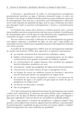 20 Processos de Desinfecção e Desinfetantes Alternativos na Produção de Água Potável
A detecção e quantificação de todos os microrganismos patogênicos
potencialmente presentes na água é laboriosa, demanda tempo, os custos são
elevados e nem sempre se obtêm resultados positivos ou que confirmem a presença
do microrganismo. Este fato leva a questionar qual microrganismo é ideal para
servir como indicador de qualidade da água, uma vez que a realização de exames
que abrangem todos os possíveis microrganismos é técnica e economicamente
inviável.
O resultado dos exames deve demorar o mínimo possível, pois é preciso
tomar medidas corretivas ou preventivas com base nesse resultado. A confirmação
de contaminação após o uso da água de nada adiantará, pois a população já terá
consumido da água e estará exposta aos efeitos prejudiciais.
Por esse motivo é necessária a utilização de um microrganismo que garanta
com alguma segurança a qualidade da água, ou seja, que a água poderá ser
consumida com risco mínimo para a população quando o microrganismo indicador
não estiver presente.
A escolha de tal microrganismo é difícil, pois um microrganismo indicador,
de acordo com Feachem (1983), deve apresentar as seguintes características:
l ser membro normal da flora intestinal dos indivíduos sadios;
l habitar exclusivamente o intestino e conseqüentemente ser de origem
exclusivamente fecal quando encontrado no ambiente aquático;
l ser exclusivamente de origem humana (não satisfeito por qualquer
bactéria indicadora atualmente em uso);
l estar presente sempre que patogênicos de origem fecal estiverem presentes;
l estar presente em maior número do que os patogênicos fecais;
l ser incapaz de crescer em ambiente externo ao intestino e apresentar
taxa de inativação inferior aos patogênicos de origem fecal;
l ser resistente aos fatores antagônicos naturais e aos processos de
tratamento de águas e de esgotos em grau igual ou maior do que os
patogênicos de origem fecal;
l ser fácil de ser detectado e contado;
l não ser patogênico.
Vê-se que é praticamente impossível encontrar um microrganismo que atenda
a todas essas características. É, portanto, necessário definir o que é importante e
qual será o uso da água. É diferente abordar água potável, água para irrigação e
água para aqüicultura. Cada uso deverá ter um padrão de qualidade próprio.
Para a água potável, a ausência de patogênicos é exigência inegável. Para
atender a essa exigência tão restritiva, algumas questões afloram: como proceder?
É possível garantir a qualidade da água com base em exames rápidos e simples?
Qual microrganismo usar como indicador de qualidade?
 
