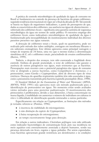 Cap.1 Água e Doenças 21
A prática de controle microbiológico de qualidade da água de consumo no
Brasil se fundamenta no controle da presença de bactérias do grupo coliformes,
seguindo tendência internacional em vigor até o final da década de 80. Tal controle
se baseia na lógica de organismos indicadores, a partir do pressuposto de que,
dadas as características dos coliformes, sua ausência nas águas de abastecimento –
sobretudo dos coliformes fecais – significaria uma garantia sanitária de segurança
microbiológica da água em termos de saúde pública. O extensivo emprego dos
coliformes fecais como indicadores microbiológicos de qualidade da água é
fundamentado pela inexeqüibilidade do monitoramento individual dos diversos
parasitos presentes nas águas naturais.
A detecção de coliformes totais e fecais, quali ou quantitativa, pode ser
realizada pelo método dos tubos múltiplos, contagem em membrana filtrante e
em substrato cromogênico. Este último apresenta como principal vantagem o
tempo de resposta de 24 horas, uma vez que o mesmo realiza a determinação
simultânea de E. coli e coliformes totais, prescindindo de ensaios confirmatórios
(Bastos, 1999).
Todavia, a despeito dos avanços, tem sido constatada a fragilidade deste
controle. Embora de grande praticidade, o teste de coliformes não garante a
ausência de outros patogênicos nas águas, mais resistentes que as bactérias.
Preocupações mais recentes com o potencial patogênico das águas de consumo
vêm se dirigindo a outras bactérias, como Campylobacter e Aeromonas, e a
protozoários, como Giardia e Cryptosporidium, além de diversos tipos de vírus
entéricos. Doenças do aparelho respiratório também têm sido associadas à água,
como a pneumonia transmitida pela bactéria Legionella pneumophila (Rose, 1990).
O Standard Methods for the Examination of Water and Wastewater (APHA,
AWWA, WEF, 1991) não apresenta mais um método padronizado para a
identificação de protozoários em águas. No momento estão sendo avaliados
vários métodos para uma posterior padronização. O monitoramento dos
protozoários é problemático, devido a suas dimensões, à baixa concentração na
massa líquida, à inabilidade em aumentar o número de indivíduos em culturas in
vitro e à dificuldade de identificação quando misturados a outras partículas.
Especificamente em relação ao Cryptosporidium, as limitações dos métodos
já testados referem-se (Pontius, 1996):
l à incerteza da viabilidade do microrganismo;
l à não distinção da espécie de Cryptosporidium;
l à baixa recuperação do microrganismo;
l ao tempo excessivamente longo para detecção.
Em relação a outros indicadores, Clostridium perfringens tem sido utilizado
como indicador bacteriológico de contaminação fecal, pois sua incidência no
meio aquático está constantemente associada a dejetos humanos, sendo sua
presença detectada em fezes, esgotos e águas poluídas. Por serem esporuladas,
essas bactérias apresentam grande resistência aos desinfetantes e às condições
 