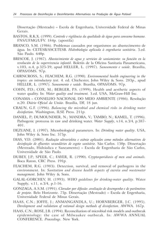 24 Processos de Desinfecção e Desinfetantes Alternativos na Produção de Água Potável
Dissertação (Mestrado) – Escola de Engenharia, Universidade Federal de Minas
Gerais.
BASTOS, R.K.X. (1999). Controle e vigilância da qualidade de água para consumo humano.
FNS/UFMG/UFV. 184p. (apostila)
BRANCO, S.M. (1986). Problemas causados por organismos ao abastecimento de
água. In: CETESB/ASCETESB. Hidrobiologia aplicada à engenharia sanitária. 3.ed.
São Paulo. 640p.
BRISCOE, J. (1987). Abastecimiento de agua y servicios de saniamiento: su función en la
revolución de la supervivencia infantil. Boletín de la Oficina Sanitaria Panamericana,
v.103, n.4, p.325-39, apud HELLER, L. (1997). Saneamento e saúde. Brasília,
OPAS/OMS. 97p.
CAIRNCROSS, S.; FEACHEM, R.G. (1990). Environmental health engineering in the
tropics: an introductory text. 4. ed. Chichester, John Wiley & Sons. 283p., apud
HELLER, L. (1997). Saneamento e saúde. Brasília, OPAS/OMS. 97p.
COHN, P.D.; COX, M.; BERGER, P.S. (1999). Health and aesthetic aspects of
water quality. In: Water quality and treatment. 5.ed. USA, McGraw-Hill Inc.
CONAMA – CONSELHO NACIONAL DO MEIO AMBIENTE (1986). Resolução
n.20. Diário Oficial da União. Brasília, DF, 18 jun.
CRAUN, G.F. (1996). Balancing the microbial and chemical risks in drinking water
disinfection. Washington, ILSE Press. 211p.
DANIEL, P.; DUMOUNDIER, N.; MANDRA, V.; TAMBO, N.; KAMEL, T. (1996).
Pathogenic protozoa in raw and drinking water. Water Supply, v.14, n.3/4, p.387-
401.
DEZUANE, J. (1997). Microbiological parameters. In: Drinking water quality. USA,
John Wiley & Sons Inc. 575p.
DIAS, V.D. (2001). Radiação ultravioleta e ozônio aplicados como métodos alternativos de
desinfecção de efluentes secundários de esgoto sanitário. São Carlos. 150p. Dissertação
(Mestrado, Hidráulica e Saneamento) – Escola de Engenharia de São Carlos,
Universidade de São Paulo.
DUBEY, J.P.; SPEER, C.; FAYER, R. (1990). Cryptosporidiosis of men and animals.
Boca Raton, CRC Press. 191p.
FEACHEM, R.G. (1983). Detection, survival, and removal of pathogens in the
environment. In: Sanitation and disease health aspects of excreta and wastewater
management. John Wiley & Sons.
GALAL-GORCHEV, H. (1993). WHO guidelines for drinking-water quality. Water
Supply, v.11, n.3/4, p.1-16.
GONZAGA, A.S.M. (1991). Clorador por difusão: avaliação de desempenho e de parâmetros
de projeto. Belo Horizonte. 73p. Dissertação (Mestrado) – Escola de Engenharia,
Universidade Federal de Minas Gerais.
HAAS, C.N.; JOFFE, J.; ANMANGANDLA, U.; HORNBERGER, J.C. (1995).
Development and validation of rational design methods of disinfection. AWWA. 167p.
HAAS, C.N.; ROSE, J.B. (1994). Reconciliation of microbial risk models and outbreak
epidemiology: the case of Milwaukee outbreak. In: AWWA ANNUAL
CONFERENCE. Proceedings. New York.
 