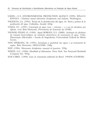 26 Processos de Desinfecção e Desinfetantes Alternativos na Produção de Água Potável
USEPA – U.S. ENVIRONMENTAL PROTECTION AGENCY (1999). EPA-815/
R-99-014 – Guidance manal alternative disinfectants and oxidants. Washington.
VALENCIA, J.A. (1992). Teoria de la desinfección del água. In: Teoría y prática de la
purificación del água. Colômbia, Acodal. 684p.
VIANA, F.C. (1991). Construção de poços rasos – cisternas – e o uso de cloradores por
difusão, 4.ed. Belo Horizonte, Pró-reitoria de Extensão da UFMG.
VIGNOLI FILHO, O. (1988). Apud BORGES, E.S. (2000). Avaliação da eficiência
da remoção bacteriológica em unidades domiciliares de tratamento de água. 132p.
Dissertação (Mestrado) – Escola de Engenharia, Universidade Federal de Minas
Gerais.
VON SPERLING, M. (1995). Introdução à qualidade das águas e ao tratamento de
esgotos. Belo Horizonte, DESA-UFMG. 240p.
WEF (1996). Wastewater disinfection: manual of practice. 299p.
WHITE, G.C. (1986). Handbook of chlorination. Nova York, Van Nostrand Reinhold
Company Inc. 965p.
XVII CABES (1998). Guia de saneamento ambiental do Brasil. 1993/96 (CD-ROM).
 