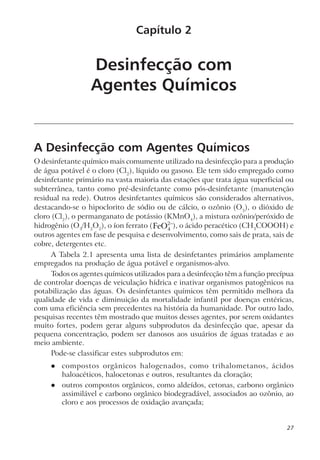 Desinfecção com
Agentes Químicos
A Desinfecção com Agentes Químicos
O desinfetante químico mais comumente utilizado na desinfecção para a produção
de água potável é o cloro (Cl2
), líquido ou gasoso. Ele tem sido empregado como
desinfetante primário na vasta maioria das estações que trata água superficial ou
subterrânea, tanto como pré-desinfetante como pós-desinfetante (manutenção
residual na rede). Outros desinfetantes químicos são considerados alternativos,
destacando-se o hipoclorito de sódio ou de cálcio, o ozônio (O3
), o dióxido de
cloro (Cl2
), o permanganato de potássio (KMnO4
), a mistura ozônio/peróxido de
hidrogênio (O3
/H2
O2
), o íon ferrato (FeO4
2−
), o ácido peracético (CH3
COOOH) e
outros agentes em fase de pesquisa e desenvolvimento, como sais de prata, sais de
cobre, detergentes etc.
A Tabela 2.1 apresenta uma lista de desinfetantes primários amplamente
empregados na produção de água potável e organismos-alvo.
Todos os agentes químicos utilizados para a desinfecção têm a função precípua
de controlar doenças de veiculação hídrica e inativar organismos patogênicos na
potabilização das águas. Os desinfetantes químicos têm permitido melhora da
qualidade de vida e diminuição da mortalidade infantil por doenças entéricas,
com uma eficiência sem precedentes na história da humanidade. Por outro lado,
pesquisas recentes têm mostrado que muitos desses agentes, por serem oxidantes
muito fortes, podem gerar alguns subprodutos da desinfecção que, apesar da
pequena concentração, podem ser danosos aos usuários de águas tratadas e ao
meio ambiente.
Pode-se classificar estes subprodutos em:
l compostos orgânicos halogenados, como trihalometanos, ácidos
haloacéticos, halocetonas e outros, resultantes da cloração;
l outros compostos orgânicos, como aldeídos, cetonas, carbono orgânico
assimilável e carbono orgânico biodegradável, associados ao ozônio, ao
cloro e aos processos de oxidação avançada;
Capítulo 2
27
 