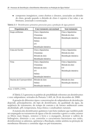 28 Processos de Desinfecção e Desinfetantes Alternativos na Produção de Água Potável
l compostos inorgânicos, como cloritos e cloratos, associados ao dióxido
de cloro, gerado quando o dióxido de cloro é exposto à luz solar, e ao
bromato, associado à ozonização.
Tabela 2.1 Desinfetantes primários potenciais para a produção de água potável.
Organismos-alvo Com tratamento convencional Sem tratamento
Grupo coliformes Cloro e hipocloritos
Cloraminas
Dióxido de cloro
Ozônio
UV
Desinfecção interativa
Cloro e hipocloritos
Dióxido de cloro
Desinfecção interativa
Cistos de Giardia Cloro e hipocloritos
Cloraminas
Dióxido de cloro
Desinfecção interativa
Cloro e hipocloritos
Dióxido de cloro
Desinfecção interativa
Vírus Cloro e hipocloritos
Cloraminas
Dióxido de cloro
UV
Ozônio
Desinfecção interativa
Cloro e hipocloritos
Dióxido de cloro
UV
Desinfecção interativa
Oocistos de Cryptosporidium Dióxido de cloro
Ozônio
Desinfecção interativa
Dióxido de cloro
Desinfecção interativa
Fonte: USEPA (1999).
A Tabela 2.2 apresenta os padrões de potabilidade referentes aos desinfetantes
e seus subprodutos, retirados da Portaria 1.469, de 26 de dezembro de 2000.
A geração de diferentes tipos e concentrações de subprodutos de desinfecção
depende, principalmente, do tipo de desinfetante, da qualidade da água, da
seqüência de tratamento, do tempo de contato e de fatores ambientais como
alcalinidade, pH, temperatura, força iônica e catalisadores naturais.
A maioria dos desinfetantes químicos é um forte oxidante que também pode
ser empregado no tratamento de águas a fim de controlar o gosto e o odor, manter
os filtros mais limpos, remover o ferro e o manganês, destruir o sulfeto de
hidrogênio, diminuir a cor, controlar o crescimento bacteriano nas redes,
desinfeccionar as adutoras, aprimorar a floculação, oxidar amônia na proteção de
membranas filtrantes e controlar algas no pré-tratamento.
 