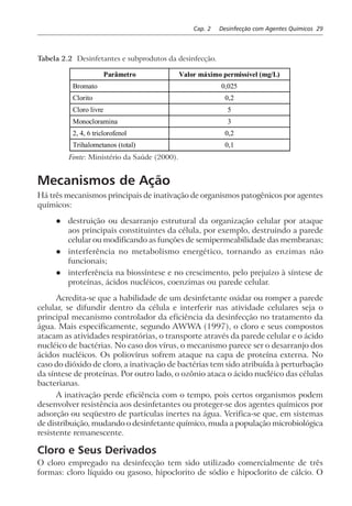 Cap. 2 Desinfecção com Agentes Químicos 29
Tabela 2.2 Desinfetantes e subprodutos da desinfecção.
Parâmetro Valor máximo permissível (mg/L)
Bromato 0,025
Clorito 0,2
Cloro livre 5
Monocloramina 3
2, 4, 6 triclorofenol 0,2
Trihalometanos (total) 0,1
Fonte: Ministério da Saúde (2000).
Mecanismos de Ação
Há três mecanismos principais de inativação de organismos patogênicos por agentes
químicos:
l destruição ou desarranjo estrutural da organização celular por ataque
aos principais constituintes da célula, por exemplo, destruindo a parede
celular ou modificando as funções de semipermeabilidade das membranas;
l interferência no metabolismo energético, tornando as enzimas não
funcionais;
l interferência na biossíntese e no crescimento, pelo prejuízo à síntese de
proteínas, ácidos nucléicos, coenzimas ou parede celular.
Acredita-se que a habilidade de um desinfetante oxidar ou romper a parede
celular, se difundir dentro da célula e interferir nas atividade celulares seja o
principal mecanismo controlador da eficiência da desinfecção no tratamento da
água. Mais especificamente, segundo AWWA (1997), o cloro e seus compostos
atacam as atividades respiratórias, o transporte através da parede celular e o ácido
nucléico de bactérias. No caso dos vírus, o mecanismo parece ser o desarranjo dos
ácidos nucléicos. Os poliovírus sofrem ataque na capa de proteína externa. No
caso do dióxido de cloro, a inativação de bactérias tem sido atribuída à perturbação
da síntese de proteínas. Por outro lado, o ozônio ataca o ácido nucléico das células
bacterianas.
A inativação perde eficiência com o tempo, pois certos organismos podem
desenvolver resistência aos desinfetantes ou proteger-se dos agentes químicos por
adsorção ou seqüestro de partículas inertes na água. Verifica-se que, em sistemas
de distribuição, mudando o desinfetante químico, muda a população microbiológica
resistente remanescente.
Cloro e Seus Derivados
O cloro empregado na desinfecção tem sido utilizado comercialmente de três
formas: cloro líquido ou gasoso, hipoclorito de sódio e hipoclorito de cálcio. O
 