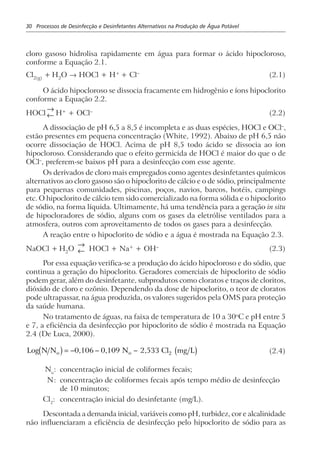 30 Processos de Desinfecção e Desinfetantes Alternativos na Produção de Água Potável
cloro gasoso hidrolisa rapidamente em água para formar o ácido hipocloroso,
conforme a Equação 2.1.
Cl2(g)
+ H2
O → HOCl + H+
+ Cl–
(2.1)
O ácido hipocloroso se dissocia fracamente em hidrogênio e íons hipoclorito
conforme a Equação 2.2.
HOCl
→
← H+
+ OCl–
(2.2)
A dissociação de pH 6,5 a 8,5 é incompleta e as duas espécies, HOCl e OCl–
,
estão presentes em pequena concentração (White, 1992). Abaixo de pH 6,5 não
ocorre dissociação de HOCl. Acima de pH 8,5 todo ácido se dissocia ao íon
hipocloroso. Considerando que o efeito germicida de HOCl é maior do que o de
OCl–
, preferem-se baixos pH para a desinfecção com esse agente.
Os derivados de cloro mais empregados como agentes desinfetantes químicos
alternativos ao cloro gasoso são o hipoclorito de cálcio e o de sódio, principalmente
para pequenas comunidades, piscinas, poços, navios, barcos, hotéis, campings
etc. O hipoclorito de cálcio tem sido comercializado na forma sólida e o hipoclorito
de sódio, na forma líquida. Ultimamente, há uma tendência para a geração in situ
de hipocloradores de sódio, alguns com os gases da eletrólise ventilados para a
atmosfera, outros com aproveitamento de todos os gases para a desinfecção.
A reação entre o hipoclorito de sódio e a água é mostrada na Equação 2.3.
NaOCl + H2
O
→
← HOCl + Na+
+ OH–
(2.3)
Por essa equação verifica-se a produção do ácido hipocloroso e do sódio, que
continua a geração do hipoclorito. Geradores comerciais de hipoclorito de sódio
podem gerar, além do desinfetante, subprodutos como cloratos e traços de cloritos,
dióxido de cloro e ozônio. Dependendo da dose de hipoclorito, o teor de cloratos
pode ultrapassar, na água produzida, os valores sugeridos pela OMS para proteção
da saúde humana.
No tratamento de águas, na faixa de temperatura de 10 a 30o
C e pH entre 5
e 7, a eficiência da desinfecção por hipoclorito de sódio é mostrada na Equação
2.4 (De Luca, 2000).
Log N N 0,106 0,109 N 2,533 Cl mg Lo oc h c h= − − − 2 (2.4)
No
: concentração inicial de coliformes fecais;
N: concentração de coliformes fecais após tempo médio de desinfecção
de 10 minutos;
Cl2
: concentração inicial do desinfetante (mg/L).
Descontada a demanda inicial, variáveis como pH, turbidez, cor e alcalinidade
não influenciaram a eficiência de desinfecção pelo hipoclorito de sódio para as
 