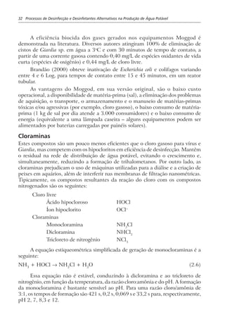 32 Processos de Desinfecção e Desinfetantes Alternativos na Produção de Água Potável
A eficiência biocida dos gases gerados nos equipamentos Moggod é
demonstrada na literatura. Diversos autores atingiram 100% de eliminação de
cistos de Giardia sp. em água a 3o
C e com 30 minutos de tempo de contato, a
partir de uma corrente gasosa contendo 0,40 mg/L de espécies oxidantes de vida
curta (espécies de oxigênio) e 0,44 mg/L de cloro livre.
Brandão (2000) obteve inativação de Escherichia coli e colifagos variando
entre 4 e 6 Log, para tempos de contato entre 15 e 45 minutos, em um reator
tubular.
As vantagens do Moggod, em sua versão original, são o baixo custo
operacional, a disponibilidade de matéria-prima (sal), a eliminação dos problemas
de aquisição, o transporte, o armazenamento e o manuseio de matérias-primas
tóxicas e/ou agressivas (por exemplo, cloro gasoso), o baixo consumo de matéria-
prima (1 kg de sal por dia atende a 3.000 consumidores) e o baixo consumo de
energia (equivalente a uma lâmpada caseira – alguns equipamentos podem ser
alimentados por baterias carregadas por painéis solares).
Cloraminas
Estes compostos são um pouco menos eficientes que o cloro gasoso para vírus e
Giardia, mas competem com os hipocloritos em eficiência de desinfecção. Mantêm
o residual na rede de distribuição de água potável, evitando o crescimento e,
simultaneamente, reduzindo a formação de trihalometanos. Por outro lado, as
cloraminas prejudicam o uso de máquinas utilizadas para a diálise e a criação de
peixes em aquários, além de interferir nas membranas de filtração nanométricas.
Tipicamente, os compostos resultantes da reação do cloro com os compostos
nitrogenados são os seguintes:
Cloro livre
Ácido hipocloroso HOCl
Íon hipoclorito OCl–
Cloraminas
Monocloramina NH2
Cl
Dicloramina NHCl2
Tricloreto de nitrogênio NCl3
A equação estiqueométrica simplificada de geração de monocloraminas é a
seguinte:
NH3
+ HOCl → NH2
Cl + H2
O (2.6)
Essa equação não é estável, conduzindo à dicloramina e ao tricloreto de
nitrogênio, em função da temperatura, da razão cloro:amônia e do pH. A formação
da monocloramina é bastante sensível ao pH. Para uma razão cloro/amônia de
3:1, os tempos de formação são 421 s, 0,2 s, 0,069 s e 33,2 s para, respectivamente,
pH 2, 7, 8,3 e 12.
 