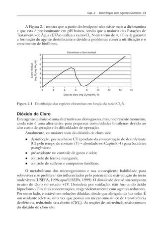 Cap. 2 Desinfecção com Agentes Químicos 33
A Figura 2.1 mostra que a partir do breakpoint não existe mais a dicloramina
e que esta é predominante em pH baixos, sendo que a maioria das Estações de
Tratamento de Água (ETAs) utiliza a razão Cl2
:N em torno de 4, a fim de garantir
a formação do agente desinfetante e devido a problemas como a nitrificação e o
crescimento de biofilmes.
0 2 4 6 8
8
7
6
5
4
3
2
1
Cloraminas e cloro residual
Dose de cloro (mg Cl /mg NH –N)2 4
10 12 14 16
Figura 2.1 Distribuição das espécies cloraminas em função da razão Cl2
:N.
Dióxido de Cloro
Este agente químico é uma alternativa ao cloro gasoso, mas, no presente momento,
ainda não é uma alternativa para pequenas comunidades brasileiras devido ao
alto custo de geração e às dificuldades de operação.
Atualmente, os maiores usos do dióxido de cloro são:
l desinfecção, por seu baixo CT (produto da concentração do desinfetante
(C) pelo tempo de contato (T) – abordado no Capítulo 4) para bactérias
patogênicas;
l pré-oxidante no controle de gosto e odor;
l controle de ferro e manganês;
l controle de sulfetos e compostos fenólicos.
O metabolismo dos microrganismos e sua conseqüente habilidade para
sobreviver e se proliferar são influenciados pelo potencial de oxirredução do meio
onde vivem (USEPA, 1996, apud USEPA, 1999). O dióxido de cloro é um composto
neutro de cloro no estado +IV. Desinfeta por oxidação, não formando ácido
hipocloroso. Em altas concentrações, reage violentamente com agentes redutores.
Por outro lado, é estável em soluções diluídas, desde que abrigado da luz solar. É
um oxidante seletivo, uma vez que possui um mecanismo único de transferência
de elétrons, reduzindo-se a clorito (ClO2
−
). As reações de oxirredução mais comuns
do dióxido de cloro são:
 