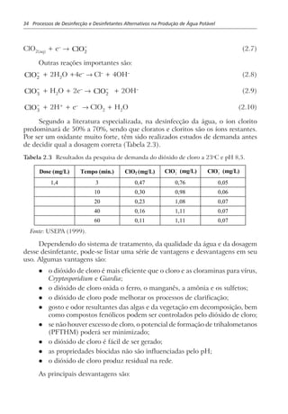 34 Processos de Desinfecção e Desinfetantes Alternativos na Produção de Água Potável
ClO2(aq)
+ e–
→ ClO2
−
(2.7)
Outras reações importantes são:
ClO2
−
+ 2H2
O +4e–
→ Cl–
+ 4OH–
(2.8)
ClO3
−
+ H2
O + 2e–
→ ClO2
−
+ 2OH–
(2.9)
ClO3
−
+ 2H+
+ e–
→ ClO2
+ H2
O (2.10)
Segundo a literatura especializada, na desinfecção da água, o íon clorito
predominará de 50% a 70%, sendo que cloratos e cloritos são os íons restantes.
Por ser um oxidante muito forte, têm sido realizados estudos de demanda antes
de decidir qual a dosagem correta (Tabela 2.3).
Tabela 2.3 Resultados da pesquisa de demanda do dióxido de cloro a 23o
C e pH 8,5.
Dose (mg/L) Tempo (min.) ClO2 (mg/L)
−
2ClO (mg/L) −
3ClO (mg/L)
1,4 3 0,47 0,76 0,05
10 0,30 0,98 0,06
20 0,23 1,08 0,07
40 0,16 1,11 0,07
60 0,11 1,11 0,07
Fonte: USEPA (1999).
Dependendo do sistema de tratamento, da qualidade da água e da dosagem
desse desinfetante, pode-se listar uma série de vantagens e desvantagens em seu
uso. Algumas vantagens são:
l o dióxido de cloro é mais eficiente que o cloro e as cloraminas para vírus,
Cryptosporidium e Giardia;
l o dióxido de cloro oxida o ferro, o manganês, a amônia e os sulfetos;
l o dióxido de cloro pode melhorar os processos de clarificação;
l gosto e odor resultantes das algas e da vegetação em decomposição, bem
como compostos fenólicos podem ser controlados pelo dióxido de cloro;
l se não houver excesso de cloro, o potencial de formação de trihalometanos
(PFTHM) poderá ser minimizado;
l o dióxido de cloro é fácil de ser gerado;
l as propriedades biocidas não são influenciadas pelo pH;
l o dióxido de cloro produz residual na rede.
As principais desvantagens são:
 