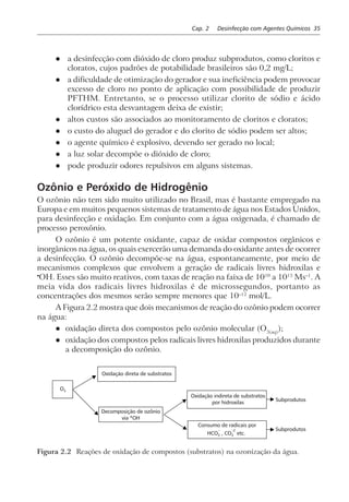 Cap. 2 Desinfecção com Agentes Químicos 35
l a desinfecção com dióxido de cloro produz subprodutos, como cloritos e
cloratos, cujos padrões de potabilidade brasileiros são 0,2 mg/L;
l a dificuldade de otimização do gerador e sua ineficiência podem provocar
excesso de cloro no ponto de aplicação com possibilidade de produzir
PFTHM. Entretanto, se o processo utilizar clorito de sódio e ácido
clorídrico esta desvantagem deixa de existir;
l altos custos são associados ao monitoramento de cloritos e cloratos;
l o custo do aluguel do gerador e do clorito de sódio podem ser altos;
l o agente químico é explosivo, devendo ser gerado no local;
l a luz solar decompõe o dióxido de cloro;
l pode produzir odores repulsivos em alguns sistemas.
Ozônio e Peróxido de Hidrogênio
O ozônio não tem sido muito utilizado no Brasil, mas é bastante empregado na
Europa e em muitos pequenos sistemas de tratamento de água nos Estados Unidos,
para desinfecção e oxidação. Em conjunto com a água oxigenada, é chamado de
processo peroxônio.
O ozônio é um potente oxidante, capaz de oxidar compostos orgânicos e
inorgânicos na água, os quais exercerão uma demanda do oxidante antes de ocorrer
a desinfecção. O ozônio decompõe-se na água, espontaneamente, por meio de
mecanismos complexos que envolvem a geração de radicais livres hidroxilas e
•
OH. Esses são muito reativos, com taxas de reação na faixa de 1010
a 1013
Ms–1
. A
meia vida dos radicais livres hidroxilas é de microssegundos, portanto as
concentrações dos mesmos serão sempre menores que 10–12
mol/L.
A Figura 2.2 mostra que dois mecanismos de reação do ozônio podem ocorrer
na água:
l oxidação direta dos compostos pelo ozônio molecular (O3(aq)
);
l oxidação dos compostos pelos radicais livres hidroxilas produzidos durante
a decomposição do ozônio.
Oxidação direta de substratos
Decomposição de ozônio
via *OH
Oxidação indireta de substratos
por hidroxilas
Consumo de radicais por
HCO , CO etc.3 3
– –2
Subprodutos
Subprodutos
O3
Figura 2.2 Reações de oxidação de compostos (substratos) na ozonização da água.
 