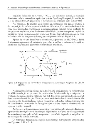 36 Processos de Desinfecção e Desinfetantes Alternativos na Produção de Água Potável
Segundo pesquisas da AWWA (1997), sob condições ácidas, a oxidação
direta com ozônio molecular é a principal reação. Em altos pH, exposição à radiação
UV ou adição de H2
O2
predomina o mecanismo da oxidação pelo radical •
OH.
Na presença de muitos compostos encontrados em águas brutas, a
decomposição do ozônio gera radicais livres hidroxilas. Essa demanda de ozônio
pode estar associada a reações com a matéria orgânica natural; com a oxidação de
subprodutos orgânicos, dissolvidos ou assimiláveis; com os compostos orgânicos
sintéticos, com a formação do íon brometo e de seus derivados inorgânicos; e com
a alcalinidade. As reações e sub-reações são apresentadas na Figura 2.3.
Apesar de ser um desinfetante alternativo, a pesquisa do PROSAB 2, Tema
1, não contemplou este desinfetante que, salvo a melhor relação custo/benefício,
ainda não é aplicável a pequenas comunidades brasileiras.
O3
CO
3
–
O3
O3
NH3
O3
O
H3
NH Br2
HOBr
OH
–
OH
–
OH
–
Br
–
Br
–
H
+
Br
–
Br
–
BrO
– BrO
Br2
–
BrO2
–
BrO3
–
MON Compostos
bromados
OBr
–
OBr
–
O OH3
–
Figura 2.3 Especiação de subprodutos inorgânicos na ozonização. Adaptado de USEPA
(1999).
No processo ozônio/peróxido de hidrogênio há um acréscimo na concentração
de •
OH em relação ao processo de ozonização. Adicionando água oxigenada, a
produção líquida do radical hidroxila é de 1:1 de ozônio, aumentando o potencial
de oxidação e de desinfecção. Nesse processo, a eficiência de oxidação é aumentada
pela conversão de moléculas de ozônio em radicais hidroxila e pelo aprimoramento
da transferência do ozônio da fase gasosa para a fase líquida, aumentando as
taxas de reação em geral.
Ambas as reações do ozônio ocorrerão e competirão pelo substrato. Portanto,
a principal diferença é que a ozonização depende em alto grau da oxidação direta
da matéria orgânica pelo ozônio, enquanto o peroxônio depende principalmente
da oxidação do radical hidroxila.
Os potenciais de redução do ozônio e dos radicais hidroxilas são apresentados
nas Equações 2.11 a 2.13:
 