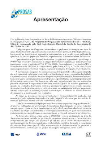 Apresentação
Esta publicação é um dos produtos da Rede de Pesquisas sobre o tema “Métodos Alternativos
de Desinfecção da Água”, do Programa de Pesquisas em Saneamento Básico – PROSAB,
Edital 2, coordenada pelo Prof. Luiz Antonio Daniel da Escola de Engenharia de
São Carlos da USP.
O objetivo geral do Programa é desenvolver e aperfeiçoar tecnologias nas áreas de
águas de abastecimento, águas residuárias e resíduos sólidos que sejam de fácil aplicabilidade,
baixo custo de implantação, operação e manutenção e que resultem na melhoria da
qualidade de vida da população brasileira, especialmente as camadas menos favorecidas.
Operacionalizado por intermédio de redes cooperativas e gerenciado pela Finep, o
PROSAB já lançou três editais para a seleção de instituições capacitadas para desenvolver
projetos em temas prioritários (1996, 1998 e 2000). Contando com o apoio da ABES, o
financiamento do PROSAB é compartilhado pela Finep, CNPq e CAIXA que alocam
recursos para projetos, bolsas de pesquisa e ações de avaliação e divulgação, respectivamente.
A execução das pesquisas de forma cooperada tem permitido a abordagem integrada
das ações dentro de cada tema, otimizando a aplicação dos recursos e evitando a duplicidade
e a pulverização de iniciativas. As redes integram os pesquisadores das diversas instituições,
homogeneizam a informação entre seus integrantes e possibilitam a capacitação permanente
de instituições emergentes. No âmbito de cada rede, os projetos das diversas instituições
possuem interfaces e enquadram-se em uma proposta global de estudos, garantindo a
geração de resultados de pesquisa efetivos e prontamente aplicáveis no cenário nacional.
A atuação em rede permite, ainda, a padronização de metodologias de análises, a constante
difusão e circulação de informações entre as instituições, o estímulo ao desenvolvimento
de parcerias e a maximização dos resultados.
As redes de pesquisas são acompanhadas e permanentemente avaliadas por
consultores, pelas agências financiadoras e pelo Grupo Coordenador, por intermédio de
reuniões periódicas, visitas técnicas e seminários anuais.
O PROSAB tem sido divulgado por meio da sua home page (www.finep.gov.br/prosab),
de diversas publicações, da apresentação de trabalhos e da participação em mesas redondas
nos principais eventos da área. Ao término de cada edital são elaborados livros, manuais
e coletânea de artigos versando sobre as tecnologias desenvolvidas, os quais são distribuídos
gratuitamente para as prefeituras, concessionárias de serviços de saneamento e bibliotecas.
Ao longo dos últimos cinco anos, o PROSAB vem se destacando na área de
Saneamento como modelo de gestão de programa cooperativo e financiamento
compartilhado, em função dos resultados já obtidos, quais sejam: desenvolvimento e
aperfeiçoamento de diversas tecnologias, produtividade científica, formação e capacitação
de recursos humanos especializados, modernização da infra-estrutura de pesquisa e
desenvolvimento, consolidação de grupos de pesquisa emergentes, entre outros.
Capítulo 1
 