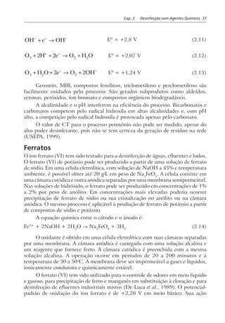 Cap. 2 Desinfecção com Agentes Químicos 37
OH e OH− − −
+ → E0
= +2,8 V (2.11)
O H e O H O3 2 22 2+ + → ++ −
E0
= +2,07 V (2.12)
O H O e O OH3 2 22 2+ + → +− −
E0
= +1,24 V (2.13)
Geosmin, MIB, compostos fenólicos, tricloroetileno e percloroetileno são
facilmente oxidados pelo processo. São gerados subprodutos como aldeídos,
cetonas, peróxidos, íon bromato e compostos orgânicos biodegradáveis.
A alcalinidade e o pH interferem na eficiência do processo. Bicarbonatos e
carbonatos competem pelo radical hidroxila em altas alcalinidades e, com pH
alto, a competição pelo radical hidroxila é provocada apenas pelo carbonato.
O valor de CT para o processo peroxônio não pode ser medido, apesar do
alto poder desinfetante, pois não se tem certeza da geração de resíduo na rede
(USEPA, 1999).
Ferratos
O íon ferrato (VI) tem sido testado para a desinfecção de águas, efluentes e lodos.
O ferrato (VI) de potássio pode ser produzido a partir de uma solução de ferrato
de sódio. Em uma célula eletrolítica, com solução de NaOH a 45% e temperatura
ambiente, é possível obter até 20 g/L em peso de Na2
FeO4
. A célula consiste em
uma câmara catódica e outra anódica separadas por uma membrana semipermeável.
Nas soluções de hidróxido, o ferrato pode ser produzido em concentrações de 1%
a 2% por peso de anólito. Em concentrações mais elevadas poderia ocorrer
precipitação de ferrato de sódio ou sua cristalização no anólito ou na câmara
anódica. O mesmo processo é aplicável à produção de ferrato de potássio a partir
de compostos de sódio e potássio.
A equação química entre o cátodo e o ânodo é:
Fe3+
+ 2NaOH + 2H2
O → Na2
FeO4
+ 3H2
(2.14)
O oxidante é obtido em uma célula eletrolítica com suas câmaras separadas
por uma membrana. A câmara anódica é carregada com uma solução alcalina e
um reagente que fornece ferro. A câmara catódica é preenchida com a mesma
solução alcalina. A operação ocorre em períodos de 20 a 200 minutos e à
temperatura de 30 a 50o
C. A membrana deve ser impermeável a gases e líquidos,
ionicamente condutora e quimicamente estável.
O ferrato (VI) tem sido utilizado para o controle de odores em meio líquido
e gasoso, para precipitação de ferro e manganês em substituição à cloração e para
desinfecção de efluentes industriais mistos (De Luca et al., 1989). O potencial-
padrão de oxidação do íon ferrato é de +2,20 V em meio básico. Sua ação
 