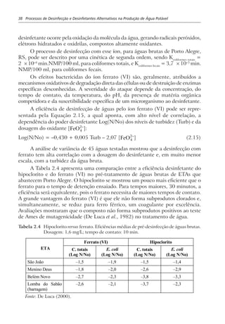 38 Processos de Desinfecção e Desinfetantes Alternativos na Produção de Água Potável
desinfetante ocorre pela oxidação da molécula da água, gerando radicais peróxidos,
elétrons hidratados e oxidrilas, compostos altamente oxidantes.
O processo de desinfecção com esse íon, para águas brutas de Porto Alegre,
RS, pode ser descrito por uma cinética de segunda ordem, sendo Kcoliformes totais
=
2 × 10–4
min.NMP/100 ml, para coliformes totais, e Kcoliformes fecais
= 3,7 × 10–3
min.
NMP/100 ml, para coliformes fecais.
Os efeitos bactericidas do íon ferrato (VI) são, geralmente, atribuídos a
mecanismos oxidativos de degradação direta das células ou de destruição de enzimas
específicas desconhecidas. A severidade do ataque depende da concentração, do
tempo de contato, da temperatura, do pH, da presença de matéria orgânica
competidora e da suscetibilidade específica de um microrganismo ao desinfetante.
A eficiência de desinfecção de águas pelo íon ferrato (VI) pode ser repre-
sentada pela Equação 2.15, a qual aponta, com alto nível de correlação, a
dependência do poder desinfetante Log(N/No) dos níveis de turbidez (Turb) e da
dosagem do oxidante [FeO4
2−
]:
Log(N/No) = –0,430 + 0,005 Turb – 2,07 [FeO4
2−
] (2.15)
A análise de variância de 45 águas testadas mostrou que a desinfecção com
ferrato tem alta correlação com a dosagem do desinfetante e, em muito menor
escala, com a turbidez da água bruta.
A Tabela 2.4 apresenta uma comparação entre a eficiência desinfetante do
hipoclorito e do ferrato (VI) no pré-tratamento de águas brutas de ETAs que
abastecem Porto Alegre. O hipoclorito se mostrou um pouco mais eficiente que o
ferrato para o tempo de detenção ensaiado. Para tempos maiores, 30 minutos, a
eficiência será equivalente, pois o ferrato necessita de maiores tempos de contato.
A grande vantagem do ferrato (VI) é que ele não forma subprodutos clorados e,
simultaneamente, se reduz para ferro férrico, um coagulante por excelência.
Avaliações mostraram que o composto não forma subprodutos positivos ao teste
de Ames de mutagenicidade (De Luca et al., 1982) no tratamento de água.
Tabela 2.4 Hipoclorito versus ferrato. Eficiências médias de pré-desinfecção de águas brutas.
Dosagem: 1,6 mg/L; tempo de contato: 10 min.
Ferrato (VI) Hipoclorito
ETA C. totais
(Log N/No)
E. coli
(Log N/No)
C. totais
(Log N/No)
E. coli
(Log N/No)
São João –1,5 –1,9 –1,5 –1,4
Menino Deus –1,8 –2,0 –2,6 –2,9
Belém Novo –2,7 –2,3 –3,8 –3,3
Lomba do Sabão
(barragem)
–2,6 –2,1 –3,7 –2,3
Fonte: De Luca (2000).
 