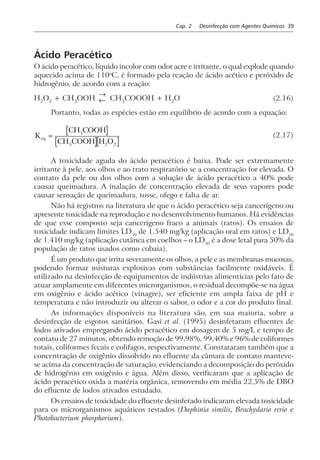 Cap. 2 Desinfecção com Agentes Químicos 39
Ácido Peracético
O ácido peracético, líquido incolor com odor acre e irritante, o qual explode quando
aquecido acima de 110o
C, é formado pela reação de ácido acético e peróxido de
hidrogênio, de acordo com a reação:
H2
O2
+ CH3
OOH
→
← CH3
COOOH + H2
O (2.16)
Portanto, todas as espécies estão em equilíbrio de acordo com a equação:
K
CH COOH
CH COOH H O
eq =
3
3 2 2
(2.17)
A toxicidade aguda do ácido peracético é baixa. Pode ser extremamente
irritante à pele, aos olhos e ao trato respiratório se a concentração for elevada. O
contato da pele ou dos olhos com a solução de ácido peracético a 40% pode
causar queimadura. A inalação de concentração elevada de seus vapores pode
causar sensação de queimadura, tosse, ofego e falta de ar.
Não há registros na literatura de que o ácido peracético seja cancerígeno ou
apresente toxicidade na reprodução e no desenvolvimento humanos. Há evidências
de que esse composto seja cancerígeno fraco a animais (ratos). Os ensaios de
toxicidade indicam limites LD50
de 1.540 mg/kg (aplicação oral em ratos) e LD50
de 1.410 mg/kg (aplicação cutânea em coelhos – o LD50
é a dose letal para 50% da
população de ratos usados como cobaia).
É um produto que irrita severamente os olhos, a pele e as membranas mucosas,
podendo formar misturas explosivas com substâncias facilmente oxidáveis. É
utilizado na desinfecção de equipamentos de indústrias alimentícias pelo fato de
atuar amplamente em diferentes microrganismos, o residual decompõe-se na água
em oxigênio e ácido acético (vinagre), ser eficiente em ampla faixa de pH e
temperatura e não introduzir ou alterar o sabor, o odor e a cor do produto final.
As informações disponíveis na literatura são, em sua maioria, sobre a
desinfecção de esgotos sanitários. Gasi et al. (1995) desinfetaram efluentes de
lodos ativados empregando ácido peracético em dosagem de 5 mg/L e tempo de
contato de 27 minutos, obtendo remoção de 99,98%, 99,40% e 96% de coliformes
totais, coliformes fecais e colifagos, respectivamente. Constataram também que a
concentração de oxigênio dissolvido no efluente da câmara de contato manteve-
se acima da concentração de saturação, evidenciando a decomposição do peróxido
de hidrogênio em oxigênio e água. Além disso, verificaram que a aplicação de
ácido peracético oxida a matéria orgânica, removendo em média 22,5% de DBO
do efluente de lodos ativados estudado.
Os ensaios de toxicidade do efluente desinfetado indicaram elevada toxicidade
para os microrganismos aquáticos testados (Daphinia similis, Brachydario rerio e
Photobacterium phosphorium).
 