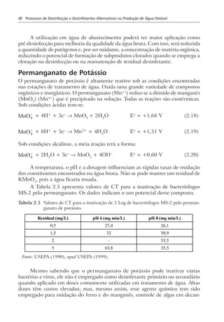 40 Processos de Desinfecção e Desinfetantes Alternativos na Produção de Água Potável
A utilização em água de abastecimento poderá ter maior aplicação como
pré-desinfecção para melhoria da qualidade da água bruta. Com isso, será reduzida
a quantidade de patógenos e, por ser oxidante, a concentração de matéria orgânica,
reduzindo o potencial de formação de subprodutos clorados quando se emprega a
cloração na desinfecção ou na manutenção de residual desinfetante.
Permanganato de Potássio
O permanganato de potássio é altamente reativo sob as condições encontradas
nas estações de tratamento de água. Oxida uma grande variedade de compostos
orgânicos e inorgânicos. O permanganato (Mn+7
) reduz-se a dióxido de manganês
(MnO2
) (Mn4+
) que é precipitado na solução. Todas as reações são exotérmicas.
Sob condições ácidas tem-se:
MnO4
−
+ 4H+
+ 3e–
→ MnO2
+ 2H2
O Eo
= +1,68 V (2.18)
MnO4
−
+ 8H+
+ 5e–
→ Mn2+
+ 4H2
O Eo
= +1,51 V (2.19)
Sob condições alcalinas, a meia reação terá a forma:
MnO4
−
+ 2H2
O + 3e–
→ MnO2
+ 4OH–
Eo
= +0,60 V (2.20)
A temperatura, o pH e a dosagem influenciam as rápidas taxas de oxidação
dos constituintes encontrados na água bruta. Não se pode manter um residual de
KMnO4
, pois a água ficaria rosada.
A Tabela 2.5 apresenta valores de CT para a inativação de bacteriófagos
MS-2 pelo permanganato. Os dados indicam o uso potencial desse composto.
Tabela 2.5 Valores de CT para a inativação de 2 Log de bacteriófagos MS-2 pelo perman-
ganato de potássio.
Residual (mg/L) pH 6 (mg min/L) pH 8 (mg min/L)
0,5 27,4 26,1
1,5 32 50,9
2 – 53,5
5 63,8 35,5
Fonte: USEPA (1990), apud USEPA (1999).
Mesmo sabendo que o permanganato de potássio pode inativar várias
bactérias e vírus, ele não é empregado como desinfetante primário ou secundário
quando aplicado em doses comumente utilizadas em tratamento de água. Altas
doses têm custos elevados; mas, mesmo assim, esse agente químico tem sido
empregado para oxidação do ferro e do manganês, controle de algas em decan-
 
