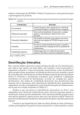 Cap. 2 Desinfecção com Agentes Químicos 41
tadores e diminuição do PFTHM. A Tabela 2.6 apresenta os usos potenciais para
o permanganato de potássio.
Tabela 2.6 Sumário dos usos potenciais do permanganato de potássio na produção de água
potável.
Consideração Descrição
Usos primários
Controle de gosto e odor, remoção de cor, controle de
crescimento biológico e oxidação de ferro e manganês.
Eficiência de inativação
Não é um bom desinfetante. Se necessária a oxidação
química, é uma alternativa válida ao cloro e seus
derivados.
Formação de subprodutos
Não há dados na literatura a este respeito, mas tem-se
observado uma redução do PFTHM em águas a serem
cloradas.
Limitações
Por não ser um bom desinfetante de águas é sugerido o
uso para minimizar o emprego de cloro e a produção de
trihalometanos.
Considerações especiais
Sobredosagem deve ser evitada. São necessárias
pesquisas sobre doses e potenciais subprodutos gerados.
Fonte: USEPA (1999).
Desinfecção Interativa
Este conceito implica aproveitar o efeito sinérgico de dois ou mais desinfetantes,
pois sabe-se que apenas um pode falhar, por exemplo, contra protozoários e
organismos resistentes. Como mencionado anteriormente, certos desinfetantes
(por exemplo, ozônio, peroxônio e até dióxido de cloro em certas situações), apesar
de serem eficientes, não deixam um residual de longo tempo de duração ou possuem
baixo CT. Portanto, a desinfecção secundária, para estabilizar a população
microbiana no sistema de distribuição, só pode ser atingida por alguns
desinfetantes. Em ordem de estabilidade decrescente dos desinfetantes dos
manuais, têm-se cloraminas, cloro, hipocloritos e dióxido de cloro. A produção de
subprodutos na rede, principalmente o potencial de formação de trihalometanos,
tem levado aos estudos resumidos na Tabela 2.7.
Verifica-se que são poucos os desinfetantes alternativos ao cloro e seus
subprodutos que, dentro do conhecimento atual, oferecem segurança quanto à
desinfecção, mesmo quando combinados. Têm sido desenvolvidas pesquisas para
unir agentes químicos a agentes físicos, pois estes não deixam residual. Mesmo os
processos de filtração por membranas necessitarão de agentes químicos pela razão
exposta.
Conclui-se que hipocloritos de sódio ou cálcio, dióxido de cloro, cloraminas,
ozônio, permanganato de potássio, ferrato de potássio e ácido peracético, indivi-
 