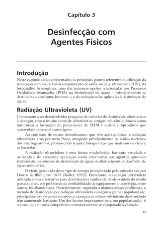 Desinfecção com
Agentes Físicos
Introdução
Neste capítulo serão apresentados os principais pontos referentes à utilização da
irradiação com luz de baixo comprimento de onda, ou seja, ultravioleta (UV); da
fotocatálise heterogênea, uma das inúmeras opções relacionadas aos Processos
Oxidativos Avançados (POA) na desinfecção de águas – principalmente as
destinadas ao consumo humano –; e da radiação solar, aplicadas à desinfecção de
águas.
Radiação Ultravioleta (UV)
Começaram a ser desenvolvidas pesquisas de métodos de desinfecção alternativos
à cloração, com o intuito tanto de substituir os antigos métodos químicos como
minimizar a formação de precursores de THM e outros subprodutos que
apresentam potencial cancerígeno.
Ao contrário de outros desinfetantes, que têm ação química, a radiação
ultravioleta atua por meio físico, atingindo principalmente os ácidos nucléicos
dos microrganismos, promovendo reações fotoquímicas que inativam os vírus e
as bactérias.
A radiação ultravioleta é uma forma estabelecida, bastante estudada e
utilizada e de crescente aplicação como alternativa aos agentes químicos
tradicionais no processo de desinfecção de águas de abastecimento e, também, de
águas residuárias.
O efeito germicida desse tipo de energia foi reportado pela primeira vez por
Downs & Blunt, em 1878 (Koller, 1952). Entretanto, a radiação ultravioleta
utilizada como alternativa para desinfecção é conhecida desde o início do século
passado, mas, por problemas de confiabilidade de equipamento, tecnologia, entre
outros, foi abandonada. Posteriormente, superada a maioria desses problemas, o
método de desinfecção por radiação ultravioleta começou a ganhar popularidade,
principalmente nos países europeus, e a pesquisa e o desenvolvimento desse método
têm aumentado bastante. Um dos fatores importantes para sua popularização, é
o custo, que o torna competitivo economicamente se comparado à cloração.
Capítulo 3
45
 