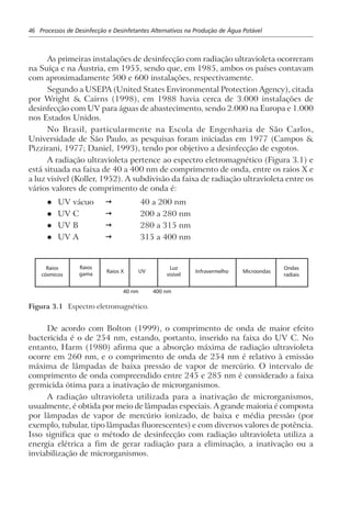 46 Processos de Desinfecção e Desinfetantes Alternativos na Produção de Água Potável
As primeiras instalações de desinfecção com radiação ultravioleta ocorreram
na Suíça e na Áustria, em 1955, sendo que, em 1985, ambos os países contavam
com aproximadamente 500 e 600 instalações, respectivamente.
Segundo a USEPA (United States Environmental Protection Agency), citada
por Wright & Cairns (1998), em 1988 havia cerca de 3.000 instalações de
desinfecção com UV para águas de abastecimento, sendo 2.000 na Europa e 1.000
nos Estados Unidos.
No Brasil, particularmente na Escola de Engenharia de São Carlos,
Universidade de São Paulo, as pesquisas foram iniciadas em 1977 (Campos &
Pizzirani, 1977; Daniel, 1993), tendo por objetivo a desinfecção de esgotos.
A radiação ultravioleta pertence ao espectro eletromagnético (Figura 3.1) e
está situada na faixa de 40 a 400 nm de comprimento de onda, entre os raios X e
a luz visível (Koller, 1952). A subdivisão da faixa de radiação ultravioleta entre os
vários valores de comprimento de onda é:
l UV vácuo ž 40 a 200 nm
l UV C ž 200 a 280 nm
l UV B ž 280 a 315 nm
l UV A ž 315 a 400 nm
Raios
cósmicos
Raios
gama Raios X UV
Luz
visível
Infravermelho Microondas
Ondas
radiais
40 nm 400 nm
Figura 3.1 Espectro eletromagnético.
De acordo com Bolton (1999), o comprimento de onda de maior efeito
bactericida é o de 254 nm, estando, portanto, inserido na faixa do UV C. No
entanto, Harm (1980) afirma que a absorção máxima de radiação ultravioleta
ocorre em 260 nm, e o comprimento de onda de 254 nm é relativo à emissão
máxima de lâmpadas de baixa pressão de vapor de mercúrio. O intervalo de
comprimento de onda compreendido entre 245 e 285 nm é considerado a faixa
germicida ótima para a inativação de microrganismos.
A radiação ultravioleta utilizada para a inativação de microrganismos,
usualmente, é obtida por meio de lâmpadas especiais. A grande maioria é composta
por lâmpadas de vapor de mercúrio ionizado, de baixa e média pressão (por
exemplo, tubular, tipo lâmpadas fluorescentes) e com diversos valores de potência.
Isso significa que o método de desinfecção com radiação ultravioleta utiliza a
energia elétrica a fim de gerar radiação para a eliminação, a inativação ou a
inviabilização de microrganismos.
 