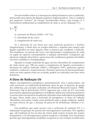 Cap. 3 Desinfecção com Agentes Físicos 47
O termo fotólise refere-se à interação da radiação luminosa com as moléculas,
provocando uma ruptura das ligações químicas, fragmentando-as. A luz é composta
por pequenos “pacotes” de energia, denominados fótons, cuja energia, E, é
inversamente proporcional ao comprimento de onda, λ, da luz (Equação 3.1).
E
hC
=
λ
(3.1)
h: constante de Planck (6,026 × 10–34
Js);
C: velocidade da luz (m/s);
λ: comprimento de onda (m).
Se a absorção de um fóton por uma molécula promover a fotólise
(fragmentação), o fóton deve ter energia suficiente e superior para romper uma
ligação específica ou várias ligações entre os átomos que compõem a molécula.
Esse fenômeno, na maioria das vezes, está relacionado a comprimentos de onda
na região do espectro correspondente à radiação ultravioleta. Compostos que
absorvem radiação ultravioleta e apresentam alto rendimento quântico de fotólise
são bons candidatos à fotodegradação.
Quando se irradia moléculas de água com luz ultravioleta de comprimento
de onda menor que 190 nm ocorre o rompimento de ligações acarretando a
formação de radicais hidroxila (OH•) e hidrogênio (H•), poderosos agentes
oxidantes e redutores, respectivamente. Portanto, processos de descontaminação,
tanto em meio aquoso como em ar úmido, podem ser realizados com base nesse
fenômeno.
A Dose de Radiação UV
Alguns microrganismos patogênicos, particularmente vírus e protozoários, são
mais resistentes ao tradicional desinfetante cloro do que as bactérias do grupo
dos coliformes, por exemplo, Escherichia coli (National Research Council, 1980).
Entretanto, Yip & Konasewich (1972) sugeriram que a dose de UV necessária
para inativar organismos patogênicos é semelhante àquela necessária para promover
o mesmo efeito nas bactérias usualmente utilizadas como indicadoras de qualidade
da água. Desse modo, para a inativação de patogênicos, as doses de radiação
ultravioleta necessárias, usadas como parâmetro para o grupo coliforme, podem
ser mais efetivas do que a cloração no processo de desinfecção (Shaban et al.,
1997).
Um problema que pode ocorrer com a utilização de radiação UV é a
indesejada recuperação de parcela dos microrganismos inativados. Isso significa
que, sob irradiação de luz na faixa do visível, pode ocorrer reversão das reações
fotoquímicas e os microrganismos podem recuperar a atividade. Esse mecanismo
permite que microrganismos irradiados recuperem-se caso tenham recebido dose
 