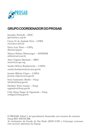 GRUPOCOORDENADORDOPROSAB
Jurandyr Povinelli – EESC
jpovinel@sc.usp.br
Cícero O. de Andrade Neto – UFRN
cicero@ct.ufrn.br
Deíza Lara Pinto – CNPq
dlara@cnpq.br
Marcos Helano Montenegro – ASSEMAE
mhfm@uol.com.br
Anna Virgínia Machado – ABES
annav@ax.apc.org
Sandra Helena Bondarowsky – CAIXA
sandra.bondarowsky@caixa.gov.br
Jeanine Ribeiro Claper – CAIXA
jeanine.claper@caixa.gov.br
Irene Guimarães Altafin – Finep
ialtafin@finep.gov.br
Elisabete Pinto Guedes – Finep
epguedes@finep.gov.br
Célia Maria Poppe de Figueiredo – Finep
cmfigue@finep.gov.br
O PROSAB, Edital 2, foi parcialmente financiado com recursos do contrato
Finep-BID 880-OC/BR.
As instituições do Estado de São Paulo (EESC-USP) e Unicamp) contaram
com recursos adicionais da Fapesp.
 