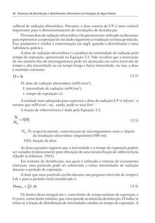 48 Processos de Desinfecção e Desinfetantes Alternativos na Produção de Água Potável
subletal de radiação ultravioleta. Portanto, a dose correta de UV é uma variável
importante para o dimensionamento de instalações de desinfecção.
O termo dose de radiação ultravioleta é freqüentemente utilizado na literatura
para representar a exposição de um dado organismo à irradiação na faixa germicida.
Esse parâmetro é similar à concentração em mg/L quando o desinfetante é uma
substância química.
A dose de radiação ultravioleta é o produto da intensidade de radiação pelo
tempo de exposição, apresentada na Equação 3.2. Vale ressaltar que a inativação
de um número fixo de microrganismos pode ser alcançada em curto intervalo de
tempo e alta intensidade ou em tempo longo e baixa intensidade, ou seja, a dose
é mantida constante.
D It= (3.2)
D: dose de radiação ultravioleta (mW.s/cm2
);
I: intensidade de radiação (mW/cm2
);
t: tempo de exposição (s).
A unidade mais adequada para expressar a dose de radiação UV é mJ/cm2
, o
mesmo que mWs/cm2
, ou, ainda, pode-se usar J/m2
.
A fração de sobrevivência é dada pela Equação 3.3:
N
N
f D
0
= b g (3.3)
N0
, N: respectivamente, concentração de microrganismos antes e depois
da irradiação ultravioleta (organismos/100 ml);
f(D): função da dose.
As duas equações sugerem que a intensidade e o tempo de exposição podem
ser variados reciprocamente para obtenção de uma mesma fração de sobrevivência
(Qualls & Johnson, 1985).
Em reatores de desinfecção, nos quais é utilizado o sistema de escoamento
contínuo, uma partícula pode ser submetida a várias intensidades de radiação
durante o período de exposição.
A dose que uma partícula recebe durante um pequeno intervalo de tempo é
I.dt e para o período total considerado é:
Dose I dtw
t
= ⋅z0
(3.4)
Os limites dessa integral são t, como limite de tempo máximo de exposição, e
0 (zero), como limite mínimo, que corresponde ao início da desinfecção. O índice w
refere-se à fração de distribuição de intensidades médias no tempo de exposição. A
 