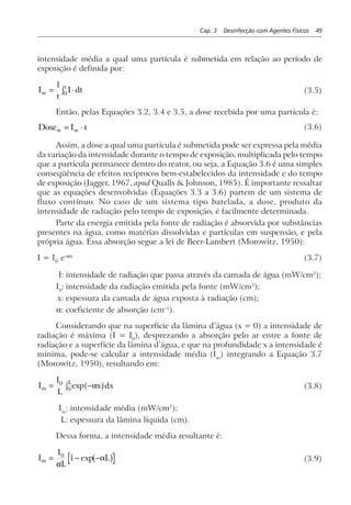 Cap. 3 Desinfecção com Agentes Físicos 49
intensidade média a qual uma partícula é submetida em relação ao período de
exposição é definida por:
I
t
I dtw
t
= ⋅z1
0 (3.5)
Então, pelas Equações 3.2, 3.4 e 3.5, a dose recebida por uma partícula é:
Dose I tw w= ⋅ (3.6)
Assim, a dose a qual uma partícula é submetida pode ser expressa pela média
da variação da intensidade durante o tempo de exposição, multiplicada pelo tempo
que a partícula permanece dentro do reator, ou seja, a Equação 3.6 é uma simples
conseqüência de efeitos recíprocos bem-estabelecidos da intensidade e do tempo
de exposição (Jagger, 1967, apud Qualls & Johnson, 1985). É importante ressaltar
que as equações desenvolvidas (Equações 3.3 a 3.6) partem de um sistema de
fluxo contínuo. No caso de um sistema tipo batelada, a dose, produto da
intensidade de radiação pelo tempo de exposição, é facilmente determinada.
Parte da energia emitida pela fonte de radiação é absorvida por substâncias
presentes na água, como matérias dissolvidas e partículas em suspensão, e pela
própria água. Essa absorção segue a lei de Beer-Lambert (Morowitz, 1950):
I = I0
e–αx
(3.7)
I: intensidade de radiação que passa através da camada de água (mW/cm2
);
I0
: intensidade da radiação emitida pela fonte (mW/cm2
);
x: espessura da camada de água exposta à radiação (cm);
α: coeficiente de absorção (cm–1
).
Considerando que na superfície da lâmina d’água (x = 0) a intensidade de
radiação é máxima (I = I0
), desprezando a absorção pelo ar entre a fonte de
radiação e a superfície da lâmina d’água, e que na profundidade x a intensidade é
mínima, pode-se calcular a intensidade média (Im
) integrando a Equação 3.7
(Morowitz, 1950), resultando em:
I
I
L
x dxm
L
= −z0
0 exp αa f (3.8)
Im
: intensidade média (mW/cm2
);
L: espessura da lâmina líquida (cm).
Dessa forma, a intensidade média resultante é:
I
I
L
Lm = − −0
1
α
αexpb g (3.9)
 