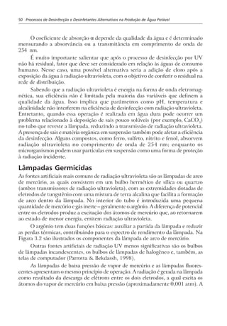 50 Processos de Desinfecção e Desinfetantes Alternativos na Produção de Água Potável
O coeficiente de absorção α depende da qualidade da água e é determinado
mensurando a absorvância ou a transmitância em comprimento de onda de
254 nm.
É muito importante salientar que após o processo de desinfecção por UV
não há residual, fator que deve ser considerado em relação às águas de consumo
humano. Nesse caso, uma possível alternativa seria a adição de cloro após a
exposição da água à radiação ultravioleta, com o objetivo de conferir o residual na
rede de distribuição.
Sabendo que a radiação ultravioleta é energia na forma de onda eletromag-
nética, sua eficiência não é limitada pela maioria das variáveis que definem a
qualidade da água. Isso implica que parâmetros como pH, temperatura e
alcalinidade não interferem na eficiência de desinfecção com radiação ultravioleta.
Entretanto, quando essa operação é realizada em água dura pode ocorrer um
problema relacionado à deposição de sais pouco solúveis (por exemplo, CaCO3
)
no tubo que reveste a lâmpada, reduzindo a transmissão de radiação ultravioleta.
A presença de sais e matéria orgânica em suspensão também pode afetar a eficiência
da desinfecção. Alguns compostos, como ferro, sulfeto, nitrito e fenol, absorvem
radiação ultravioleta no comprimento de onda de 254 nm; enquanto os
microrganismos podem usar partículas em suspensão como uma forma de proteção
à radiação incidente.
Lâmpadas Germicidas
As fontes artificiais mais comuns de radiação ultravioleta são as lâmpadas de arco
de mercúrio, as quais consistem em um bulbo hermético de sílica ou quartzo
(ambos transmissores de radiação ultravioleta), com as extremidades dotadas de
eletrodos de tungstênio com uma mistura de terra alcalina que facilita a formação
de arco dentro da lâmpada. No interior do tubo é introduzida uma pequena
quantidade de mercúrio e gás inerte – geralmente o argônio. A diferença de potencial
entre os eletrodos produz a excitação dos átomos de mercúrio que, ao retornarem
ao estado de menor energia, emitem radiação ultravioleta.
O argônio tem duas funções básicas: auxiliar a partida da lâmpada e reduzir
as perdas térmicas, contribuindo para o espectro de rendimento da lâmpada. Na
Figura 3.2 são ilustrados os componentes da lâmpada de arco de mercúrio.
Outras fontes artificiais de radiação UV menos significativas são os bulbos
de lâmpadas incandescentes, os bulbos de lâmpadas de halogêneo e, também, as
telas de computador (Parrotta & Bekdassh, 1998).
As lâmpadas de baixa pressão de vapor de mercúrio e as lâmpadas fluores-
centes apresentam o mesmo princípio de operação. A radiação é gerada na lâmpada
como resultado da descarga de elétrons entre os dois eletrodos, a qual excita os
átomos do vapor de mercúrio em baixa pressão (aproximadamente 0,001 atm). A
 