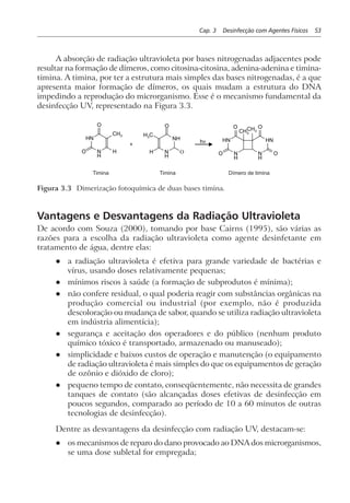 Cap. 3 Desinfecção com Agentes Físicos 53
A absorção de radiação ultravioleta por bases nitrogenadas adjacentes pode
resultar na formação de dímeros, como citosina-citosina, adenina-adenina e timina-
timina. A timina, por ter a estrutura mais simples das bases nitrogenadas, é a que
apresenta maior formação de dímeros, os quais mudam a estrutura do DNA
impedindo a reprodução do microrganismo. Esse é o mecanismo fundamental da
desinfecção UV, representado na Figura 3.3.
HN
N
H
O
O
CH3 H3C
H
+
N
H
NH
H
O
O
hν HN HN
N
H
N
H
O
O
O
O
CH3
CH3
Dímero de timinaTiminaTimina
Figura 3.3 Dimerização fotoquímica de duas bases timina.
Vantagens e Desvantagens da Radiação Ultravioleta
De acordo com Souza (2000), tomando por base Cairns (1995), são várias as
razões para a escolha da radiação ultravioleta como agente desinfetante em
tratamento de água, dentre elas:
l a radiação ultravioleta é efetiva para grande variedade de bactérias e
vírus, usando doses relativamente pequenas;
l mínimos riscos à saúde (a formação de subprodutos é mínima);
l não confere residual, o qual poderia reagir com substâncias orgânicas na
produção comercial ou industrial (por exemplo, não é produzida
descoloração ou mudança de sabor, quando se utiliza radiação ultravioleta
em indústria alimentícia);
l segurança e aceitação dos operadores e do público (nenhum produto
químico tóxico é transportado, armazenado ou manuseado);
l simplicidade e baixos custos de operação e manutenção (o equipamento
de radiação ultravioleta é mais simples do que os equipamentos de geração
de ozônio e dióxido de cloro);
l pequeno tempo de contato, conseqüentemente, não necessita de grandes
tanques de contato (são alcançadas doses efetivas de desinfecção em
poucos segundos, comparado ao período de 10 a 60 minutos de outras
tecnologias de desinfecção).
Dentre as desvantagens da desinfecção com radiação UV, destacam-se:
l os mecanismos de reparo do dano provocado ao DNA dos microrganismos,
se uma dose subletal for empregada;
 