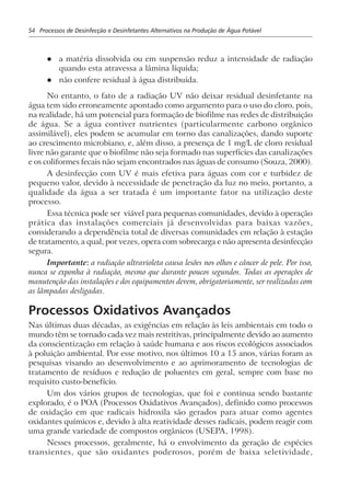 54 Processos de Desinfecção e Desinfetantes Alternativos na Produção de Água Potável
l a matéria dissolvida ou em suspensão reduz a intensidade de radiação
quando esta atravessa a lâmina líquida;
l não confere residual à água distribuída.
No entanto, o fato de a radiação UV não deixar residual desinfetante na
água tem sido erroneamente apontado como argumento para o uso do cloro, pois,
na realidade, há um potencial para formação de biofilme nas redes de distribuição
de água. Se a água contiver nutrientes (particularmente carbono orgânico
assimilável), eles podem se acumular em torno das canalizações, dando suporte
ao crescimento microbiano, e, além disso, a presença de 1 mg/L de cloro residual
livre não garante que o biofilme não seja formado nas superfícies das canalizações
e os coliformes fecais não sejam encontrados nas águas de consumo (Souza, 2000).
A desinfecção com UV é mais efetiva para águas com cor e turbidez de
pequeno valor, devido à necessidade de penetração da luz no meio, portanto, a
qualidade da água a ser tratada é um importante fator na utilização deste
processo.
Essa técnica pode ser viável para pequenas comunidades, devido à operação
prática das instalações comerciais já desenvolvidas para baixas vazões,
considerando a dependência total de diversas comunidades em relação à estação
de tratamento, a qual, por vezes, opera com sobrecarga e não apresenta desinfecção
segura.
Importante: a radiação ultravioleta causa lesões nos olhos e câncer de pele. Por isso,
nunca se exponha à radiação, mesmo que durante poucos segundos. Todas as operações de
manutenção das instalações e dos equipamentos devem, obrigatoriamente, ser realizadas com
as lâmpadas desligadas.
Processos Oxidativos Avançados
Nas últimas duas décadas, as exigências em relação às leis ambientais em todo o
mundo têm se tornado cada vez mais restritivas, principalmente devido ao aumento
da conscientização em relação à saúde humana e aos riscos ecológicos associados
à poluição ambiental. Por esse motivo, nos últimos 10 a 15 anos, várias foram as
pesquisas visando ao desenvolvimento e ao aprimoramento de tecnologias de
tratamento de resíduos e redução de poluentes em geral, sempre com base no
requisito custo-benefício.
Um dos vários grupos de tecnologias, que foi e continua sendo bastante
explorado, é o POA (Processos Oxidativos Avançados), definido como processos
de oxidação em que radicais hidroxila são gerados para atuar como agentes
oxidantes químicos e, devido à alta reatividade desses radicais, podem reagir com
uma grande variedade de compostos orgânicos (USEPA, 1998).
Nesses processos, geralmente, há o envolvimento da geração de espécies
transientes, que são oxidantes poderosos, porém de baixa seletividade,
 