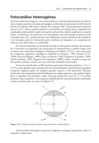 Cap. 3 Desinfecção com Agentes Físicos 57
Fotocatálise Heterogênea
Na fotocatálise heterogênea, um semicondutor é excitado pela absorção de fótons
com energia superior à energia do bandgap, resultando na promoção de elétrons da
banda de valência (BV) para a banda de condução (BC), formando pares elétron/
lacuna (e–
/h+
). Essas espécies podem se recombinar ou migrar para a superfície do
catalisador, onde podem reagir com espécies adsorvidas, dando seqüência às reações
redox. A eficiência dos processos de oxirredução está relacionada ao processo de
recombinação e–
/h+
: quanto menor a recombinação, maior a eficiência do condutor,
e tal situação pode ser favorecida pela existência de doadores ou receptores de
elétrons pré-adsorvidos ao catalisador.
Os radicais hidroxila são formados devido ao alto poder oxidante das lacunas
(h+
) existentes na superfície das partículas do semicondutor e podem reagir com
a maioria das moléculas biológicas (Dorfman & Adams, 1973) e com uma gama
de compostos orgânicos antrópicos (Al-Ekabi & Serpone, 1988; Buxton et al.,
1988; Faust & Hoigné, 1990; Glaze & Peyton, 1988; Nogueira & Jardim, 1998;
Ziolli & Jardim, 1998; Nogueira & Guimarães, 2000). Assim, acredita-se que esse
alto poder oxidante resulte em uma eficiente atividade bactericida.
As lacunas localizadas na BV mostram potenciais bastante positivos (+2 a +
3,5 V), o que significa que, do ponto de vista termodinâmico, praticamente qualquer
composto orgânico pode ser oxidado quando exposto a esse potencial. Elétrons
deslocados são responsáveis pela distribuição das cargas negativas, que podem migrar
para a superfície da partícula, onde mostram potenciais entre 0 e –1 V, sendo,
portanto, bons redutores. Um esquema simplificado de uma partícula de catalisador
sendo excitada pode ser visto na Figura 3.4.
+
BV
OH OH
–
E
BC–
hν
O2 O2
–
Figura 3.4 Esquema representativo da partícula do semicondutor.
A fotocatálise heterogênea apresenta algumas vantagens potenciais sobre os
métodos tradicionais:
 
