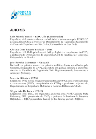 AUTORES
Luiz Antonio Daniel – EESC-USP (Coordenador)
Engenheiro civil, mestre e doutor em hidráulica e saneamento pela EESC-USP,
pesquisador do CNPq e professor do Departamento de Hidráulica e Saneamento
da Escola de Engenharia de São Carlos, Universidade de São Paulo.
Cristina Celia Silveira Brandão – UnB
Engenheira civil, Ph.D. pelo Imperial College, Inglaterra, pesquisadora do CNPq
e professora do Departamento de Engenharia Civil da Faculdade de Tecnologia,
Universidade de Brasília.
José Roberto Guimarães – Unicamp
Bacharel em química, mestre em química analítica, doutor em ciências pela
Unicamp, pesquisador do CNPq, especialista em química sanitária e ambiental,
docente da Faculdade de Engenharia Civil, Departamento de Saneamento e
Ambiente, Unicamp.
Marcelo Libânio – UFMG
Engenheiro civil e mestre em engenharia sanitária (UFMG), doutor em hidráulica
e saneamento (USP), pesquisador do CNPq e professor adjunto do
Departamento de Engenharia Hidráulica e Recursos Hídricos da UFMG.
Sérgio João De Luca – UFRGS
Engenheiro civil, Ph.D. em engenharia ambiental pela North Caroline State
University, EUA, pesquisador do CNPq e professor do Instituto de Pesquisas
Hidráulicas – IPH, Universidade Federal do Rio Grande do Sul – UFRGS.
 
