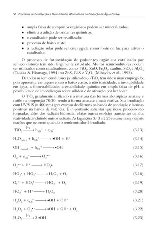 58 Processos de Desinfecção e Desinfetantes Alternativos na Produção de Água Potável
l ampla faixa de compostos orgânicos podem ser mineralizados;
l elimina a adição de oxidantes químicos;
l o catalisador pode ser reutilizado;
l processo de baixo custo;
l a radiação solar pode ser empregada como fonte de luz para ativar o
catalisador.
O processo de fotooxidação de poluentes orgânicos catalisado por
semicondutores tem sido largamente estudado. Muitos semicondutores podem
ser utilizados como catalisadores, como TiO2
, ZnO, Fe2
O3
, caulim, SiO2
e Al2
O3
(Tanaka & Hisanaga, 1994) ou ZnS, CdS e V2
O5
(Mihaylov et al., 1993).
De todos os semicondutores já utilizados, o TiO2
tem sido o mais empregado,
pois apresenta vantagens como o baixo custo, a não toxicidade, a insolubilidade
em água, a fotoestabilidade, a estabilidade química em ampla faixa de pH, a
possibilidade de imobilização sobre sólidos e de ativação por luz solar.
O TiO2
geralmente utilizado é a mistura das formas alotrópicas anatase e
rutilo na proporção 70:30, sendo a forma anatase a mais reativa. Sua irradiação
com UV/VIS (< 400 nm) gera excesso de elétrons na banda de condução e lacunas
positivas na banda de valência. É importante salientar que nesse processo são
formadas, além dos radicais hidroxila, várias outras espécies transientes de alta
reatividade, incluindo outros radicais. As Equações 3.13 a 3.23 resumem as pricipais
reações que ocorrem quando o semicontudor é irradiado.
TiO2
→ hVB
+
+ eCB
–
(3.13)
H2
O(ads.)
+ hVB
+
→ •OH + H+
(3.14)
OH–
(superf.)
+ hVB
+
→ •OH (3.15)
O2 + eCB
–
→ O2
• –
(3.16)
O2
• –
+ H+
→ HO2
• (3.17)
HO2
•
+ HO2
•
→ H2
O2
+ O2
(3.18)
O2
• –
+ HO2
•
→ HO2
–
+ O2
(3.19)
HO2
–
+ H+
→ H2
O2
(3.20)
H2
O2
+ eCB
–
→ •OH + OH–
(3.21)
H2
O2
+ O2
• –
→ •OH + OH–
+ O2
(3.22)
H2
O2
→ 2 •OH (3.23)
hν
hν
 